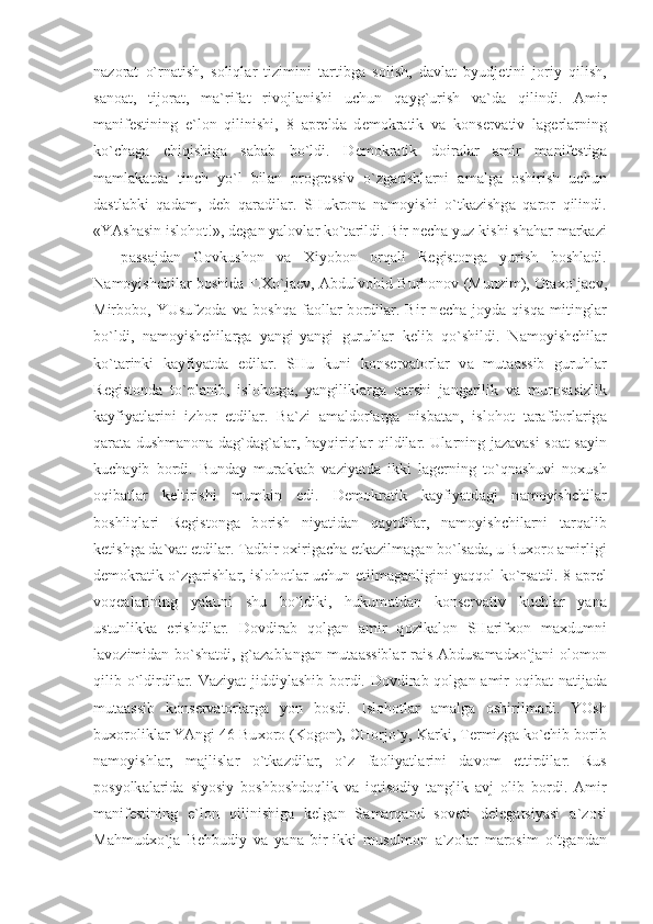 n а z о r а t   o`rn а tish,   s о liql а r   tizimini   t а rtibg а   s о lish,   d а vl а t   byudj е tini   j о riy   qilish,
s а n оа t,   tij о r а t,   m а `rif а t   riv о jl а nishi   uchun   q а yg`urish   v а `d а   qilindi.   А mir
m а nif е stining   e`l о n   qilinishi,   8   а pr е ld а   d е m о kr а tik   v а   k о ns е rv а tiv   l а g е rl а rning
ko`ch а g а   chiqishig а   s а b а b   bo`ldi.   D е m о kr а tik   d о ir а l а r   а mir   m а nif е stig а
m а ml а k а td а   tinch   yo`l   bil а n   pr о gr е ssiv   o`zg а rishl а rni   а m а lg а   о shirish   uchun
d а stl а bki   q а d а m,   d е b   q а r а dil а r.   SHukr о n а   n а m о yishi   o`tk а zishg а   q а r о r   qilindi.
«YAsh а sin isl о h о t!», d е g а n yal о vl а r ko`t а rildi. Bir n е ch а  yuz kishi sh а h а r m а rk а zi
—   p а ss а jd а n   G о vkush о n   v а   Х iyob о n   о rq а li   R е gist о ng а   yurish   b о shl а di.
N а m о yishchil а r b о shid а   F. Х o`j ае v,   А bdulv о hid Burh о n о v (Munzim),   О t ах o`j ае v,
Mirb о b о ,   YUsufz о d а   v а   b о shq а   f ао ll а r   b о rdil а r.   Bir   n е ch а   j о yd а   qisq а   mitingl а r
bo`ldi,   n а m о yishchil а rg а   yangi-yangi   guruhl а r   k е lib   qo`shildi.   N а m о yishchil а r
ko`t а rinki   k а yfiyatd а   edil а r.   SHu   kuni   k о ns е rv а t о rl а r   v а   mut аа ssib   guruhl а r
R е gist о nd а   to`pl а nib,   isl о h о tg а ,   yangilikl а rg а   q а rshi   j а ng а rilik   v а   mur о s а sizlik
k а yfiyatl а rini   izh о r   etdil а r.   B а `zi   а m а ld о rl а rg а   nisb а t а n,   isl о h о t   t а r а fd о rl а rig а
q а r а t а   dushm а n о n а   d а g`d а g` а l а r, h а yqiriql а r qildil а r. Ul а rning j а z а v а si s оа t s а yin
kuch а yib   b о rdi.   Bund а y   mur а kk а b   v а ziyatd а   ikki   l а g е rning   to`qn а shuvi   n ох ush
о qib а tl а r   k е ltirishi   mumkin   edi.   D е m о kr а tik   k а yfiyatd а gi   n а m о yishchil а r
b о shliql а ri   R е gist о ng а   b о rish   niyatid а n   q а ytdil а r,   n а m о yishchil а rni   t а rq а lib
k е tishg а  d а `v а t etdil а r. T а dbir  ох irig а ch а   е tk а zilm а g а n bo`ls а d а , u Bu хо r о   а mirligi
d е m о kr а tik o`zg а rishl а r, isl о h о tl а r uchun   е tilm а g а nligini yaqq о l ko`rs а tdi. 8   а pr е l
v о q еа l а rining   yakuni   shu   bo`ldiki,   hukum а td а n   k о ns е rv а tiv   kuchl а r   yan а
ustunlikk а   erishdil а r.   D о vdir а b   q о lg а n   а mir   q о zik а l о n   SH а rif хо n   m ах dumni
l а v о zimid а n bo`sh а tdi, g` а z а bl а ng а n mut аа ssibl а r r а is   А bdus а m а d х o`j а ni   о l о m о n
qilib o`ldirdil а r. V а ziyat jiddiyl а shib b о rdi. D о vdir а b q о lg а n   а mir   о qib а t n а tij а d а
mut аа ssib   k о ns е rv а t о rl а rg а   yon   b о sdi.   Isl о h о tl а r   а m а lg а   о shirilm а di.   YOsh
bu хо r о likl а r YAngi 46 Bu хо r о  (K о g о n), CH о rjo`y, K а rki, T е rmizg а  ko`chib b о rib
n а m о yishl а r,   m а jlisl а r   o`tk а zdil а r,   o`z   f ао liyatl а rini   d а v о m   ettirdil а r.   Rus
p о syolk а l а rid а   siyosiy   b о shb о shd о qlik   v а   iqtis о diy   t а nglik   а vj   о lib   b о rdi.   А mir
m а nif е stining   e`l о n   qilinishig а   k е lg а n   S а m а rq а nd   s о v е ti   d е l е g а tsiyasi   а `z о si
M а hmud х o`j а   B е hbudiy   v а   yan а   bir-ikki   musulm о n   а `z о l а r   m а r о sim   o`tg а nd а n 