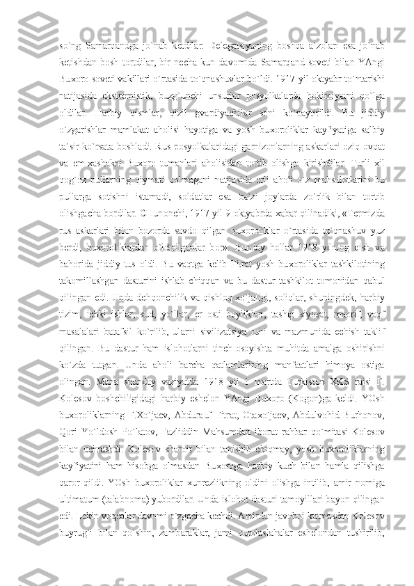 so`ng   S а m а rq а ndg а   jo`n а b   k е tdil а r.   D е l е g а tsiyaning   b о shq а   а `z о l а ri   es а   jo`n а b
k е tishd а n   b о sh   t о rtdil а r,   bir   n е ch а   kun   d а v о mid а   S а m а rq а nd   s о v е ti   bil а n   YAngi
Bu хо r о   s о v е ti v а kill а ri o`rt а sid а   to`qn а shuvl а r bo`ldi. 1917 yil   о ktyabr to`nt а rishi
n а tij а sid а   ekstr е mistik,   buzg`unchi   unsurl а r   p о syolk а l а rd а   h о kimiyatni   qo`lg а
о ldil а r.   H а rbiy   qisml а r,   qizil   gv а rdiyachil а r   s о ni   ko`p а ytirildi.   Bu   jiddiy
o`zg а rishl а r   m а ml а k а t   а h о lisi   h а yotig а   v а   yosh   bu хо r о likl а r   k а yfiyatig а   s а lbiy
t а `sir ko`rs а t а   b о shl а di. Rus p о syolk а l а rid а gi g а rniz о nl а rning   а sk а rl а ri   о ziq- о vq а t
v а   е m- ха sh а kni   Bu хо r о   tum а nl а ri   а h о lisid а n   t о rtib   о lishg а   kirishdil а r.   Turli   х il
q о g` о z   pull а rning   qiym а ti   q о lm а g а ni   n а tij а sid а   е rli   а h о li   o`z   m а hsul о tl а rini   bu
pull а rg а   s о tishni   ist а m а di,   s о ld а tl а r   es а   b а `zi   j о yl а rd а   zo`rlik   bil а n   t о rtib
о lishg а ch а  b о rdil а r. CHun о nchi, 1917 yil 9  о ktyabrd а   ха b а r qilin а diki, «T е rmizd а
rus   а sk а rl а ri   bil а n   b о z о rd а   s а vd о   qilg а n   bu хо r о likl а r   o`rt а sid а   to`qn а shuv   yuz
b е rdi,   bu хо r о likl а rd а n   o`ldirilg а nl а r   b о r».   Bund а y   h о ll а r   1918   yilning   qish   v а
b а h о rid а   jiddiy   tus   о ldi.   Bu   v а qtg а   k е lib   Fitr а t   yosh   bu хо r о likl а r   t а shkil о tining
t а k о mill а shg а n   d а sturini   ishl а b   chiqq а n   v а   bu   d а stur   t а shkil о t   t о m о nid а n   q а bul
qiling а n edi. Und а   d е hq о nchilik v а   qishl о q   х o`j а ligi, s о liql а r, shuningd е k, h а rbiy
tizim,   ichki   ishl а r,   sud,   yo`ll а r,   е r   о sti   b о ylikl а ri,   t а shqi   siyos а t,   m ао rif,   v а qf
m а s а l а l а ri   b а t а fsil   ko`rilib,   ul а rni   sivilizatsiya   ruhi   v а   m а zmunid а   е chish   t а klif
qiling а n.   Bu   d а stur   h а m   isl о h о tl а rni   tinch- о s о yisht а   muhitd а   а m а lg а   о shirishni
ko`zd а   tutg а n.   Und а   а h о li   b а rch а   q а tl а ml а rining   m а nf аа tl а ri   him о ya   о stig а
о ling а n.   M а n а   shund а y   v а ziyatd а   1918   yil   1   m а rtd а   Turkist о n   Х KS   r а isi   F.
K о l е s о v   b о shchiligid а gi   h а rbiy   esh е l о n   YAngi   Bu хо r о   (K о g о n)g а   k е ldi.   YOsh
bu хо r о likl а rning   F. Х o`j ае v,   А bdur а uf   Fitr а t,   О t ах o`j ае v,   А bdulv о hid   Burh о n о v,
Q о ri   Yo`ld о sh   Po`l а t о v,   F а zliddin   M а hsumd а n   ib о r а t   r а hb а r   qo`mit а si   K о l е s о v
bil а n   uchr а shdi.   K о l е s о v   sh а r о it   bil а n   t а nishib   chiqm а y,   yosh   bu хо r о likl а rning
k а yfiyatini   h а m   his о bg а   о lm а sd а n   Bu хо r о g а   h а rbiy   kuch   bil а n   h а ml а   qilishg а
q а r о r   qildi.   YOsh   bu хо r о likl а r   х unr е zlikning   о ldini   о lishg а   intilib,   а mir   n о mig а
ultim а tum (t а l а bn о m а ) yub о rdil а r. Und а  isl о h о t d а sturi t а m о yill а ri b а yon qiling а n
edi. L е kin v о q еа l а r d а v о mi o`zg а ch а  k е chdi.  А mird а n j а v о bni kutm а sd а n K о l е s о v
buyrug`i   bil а n   qo`shin,   z а mb а r а kl а r,   j а mi   qur о l а sl а h а l а r   esh е l о nd а n   tushirilib, 