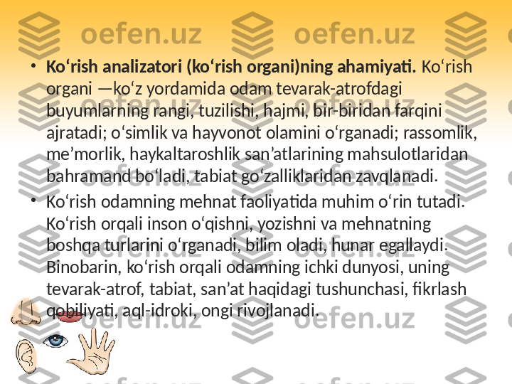 •
Ko‘rish analizatori (ko‘rish organi)ning ahamiyati.  Ko‘rish 
organi —ko‘z yordamida odam tevarak-atrofdagi 
buyumlarning rangi, tuzilishi, hajmi, bir-biridan farqini 
ajratadi; o‘simlik va hayvonot olamini o‘rganadi; rassomlik, 
me’morlik, haykaltaroshlik san’atlarining mahsulotlaridan 
bahramand bo‘ladi, tabiat go‘zalliklaridan zavqlanadi.
•
Ko‘rish odamning mehnat faoliyatida muhim o‘rin tutadi. 
Ko‘rish orqali inson o‘qishni, yozishni va mehnatning 
boshqa turlarini o‘rganadi, bilim oladi, hunar egallaydi. 
Binobarin, ko‘rish orqali odamning ichki dunyosi, uning 
tevarak-atrof, tabiat, san’at haqidagi tushunchasi, fikrlash 
qobiliyati, aql-idroki, ongi rivojlanadi. 