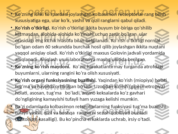 •
Ko‘zning ichki to‘rpardasi joylashgan kolbasimon retseptorlar rang bilish 
xususiyatiga ega, ular ko‘k, yashil va qizil ranglarni qabul qiladi.
•
Ko‘rish o‘tkirligi.  Ko‘rish o‘tkirligi ikkita buyum bir-biriga qo‘shilib 
ketmasdan, alohida-alohida ko‘rinishi uchun zarur bo‘lgan  ular 
orasidagi eng kichik masofa bilan belgilanadi. Ko‘rish o‘tkirligi normal 
bo‘lgan odam 60 sekundda burchak hosil qilib joylashgan ikkita nuqtani 
yaqqol aniqlay oladi. Ko‘rish o‘tkirligi maxsus Golovin jadvali yordamida 
aniqlanadi. Aniqlash usuli laboratoriya mashg‘ulotida berilgan.
•
Ko‘zning ko‘rish maydoni.   Ko‘zni harakatlantirmay turganda atrofdagi 
buyumlarni, ularning rangini ko‘ra olish xususiyati.
•
Ko‘rish organi funksiyasining buzilishi.  Yaqindan ko‘rish (miopiya) holati 
tug‘ma va hayotda orttirilgan bo‘ladi. Uzoqdan ko‘rish (gipermetropiya) 
holati, asosan, tug‘ma   bo‘ladi, ammo keksalarda ko‘z gavhari 
do‘ngligining kamayishi tufayli ham yuzaga kelishi mumkin.
•
Ba’zi odamlarda kolbasimon retseptorlarning funksiyasi tug‘ma buzilishi 
tufayli yashil, qizil va boshqa  ranglarni sezish qobiliyati buziladi 
(daltonizm kasalligi). Bu ko‘pincha erkaklarda uchrab, irsiy o‘tadi. 