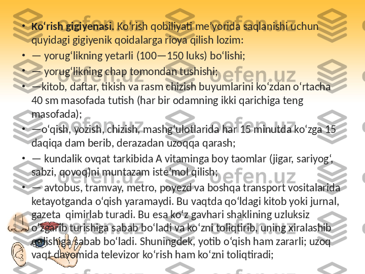 •
Ko‘rish gigiyenasi.  Ko‘rish qobiliyati me’yorida saqlanishi uchun 
quyidagi gigiyenik qoidalarga rioya qilish lozim:
•
—  yorug‘likning yetarli (100—150 luks) bo‘lishi;
•
—  yorug‘likning chap tomondan tushishi;
•
— kitob, daftar, tikish va rasm chizish buyumlarini ko‘zdan o‘rtacha 
40 sm masofada tutish (har bir odamning ikki qarichiga teng 
masofada);
•
— o‘qish, yozish, chizish, mashg‘ulotlarida har 15 minutda ko‘zga 15 
daqiqa dam berib, derazadan uzoqqa qarash;
•
—  kundalik ovqat tarkibida A vitaminga boy taomlar (jigar, sariyog‘, 
sabzi, qovoq)ni muntazam iste’mol qilish;
•
—  avtobus, tramvay, metro, poyezd va boshqa transport vositalarida 
ketayotganda o‘qish yaramaydi. Bu vaqtda qo‘ldagi kitob yoki jurnal, 
gazeta  qimirlab turadi. Bu esa ko‘z gavhari shaklining uzluksiz 
o‘zgarib turishiga sabab bo‘ladi va ko‘zni toliqtirib, uning xiralashib 
qolishiga sabab bo‘ladi. Shuningdek, yotib o‘qish ham zararli; uzoq 
vaqt davomida televizor ko‘rish ham ko‘zni toliqtiradi; 