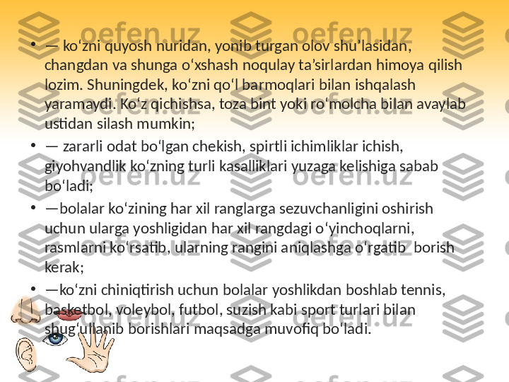 •
—  ko‘zni quyosh nuridan, yonib turgan olov shu’lasidan, 
changdan va shunga o‘xshash noqulay ta’sirlardan himoya qilish 
lozim. Shuningdek, ko‘zni qo‘l barmoqlari bilan ishqalash 
yaramaydi. Ko‘z qichishsa, toza bint yoki ro‘molcha bilan avaylab 
ustidan silash mumkin;
•
—  zararli odat bo‘lgan chekish, spirtli ichimliklar ichish, 
giyohvandlik ko‘zning turli kasalliklari yuzaga kelishiga sabab 
bo‘ladi;
•
— bolalar ko ‘ zining har xil ranglarga sezuvchanligini oshirish 
uchun ularga yoshligidan har xil rangdagi o ‘ yinchoqlarni , 
rasmlarni ko ‘ rsatib ,  ularning rangini aniqlashga o ‘ rgatib    borish 
kerak ;
•
— ko‘zni chiniqtirish uchun bolalar yoshlikdan boshlab tennis, 
basketbol, voleybol, futbol, suzish kabi sport turlari bilan 
shug‘ullanib borishlari maqsadga muvofiq bo‘ladi. 