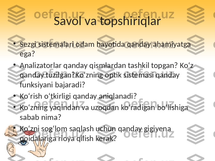 Savol va topshiriqlar
•
Sezgi sistemalari odam hayotida qanday ahamiyatga 
ega?
•
Analizatorlar qanday qismlardan tashkil topgan? Ko‘z 
qanday tuzilgan?Ko‘zning optik sistemasi qanday 
funksiyani bajaradi?
•
Ko‘rish o‘tkirligi qanday aniqlanadi?
•
Ko‘zning yaqindan va uzoqdan ko‘radigan bo‘lishiga 
sabab nima?
•
Ko‘zni sog‘lom saqlash uchun qanday gigiyena 
qoidalariga rioya qilish kerak? 