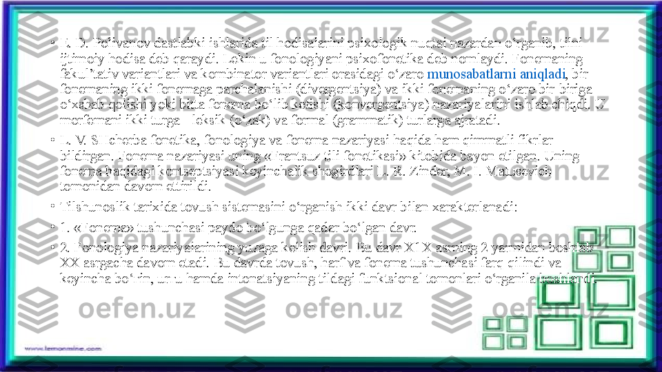 •
E. D. Polivanov dastlabki ishlarida til hodisalarini psixologik nuqtai nazardan o‘rganib, tilni 
ijtimoiy hodisa deb qaraydi. Lekin u fonologiyani psixofonetika deb nomlaydi. Fonemaning 
fakul’tativ variantlari va kombinator variantlari orasidagi o‘zaro  munosabatlarni aniqladi , bir 
fonemaning ikki fonemaga parchalanishi (divergentsiya) va ikki fonemaning o‘zaro bir-biriga 
o‘xshab qolishi yoki bitta fonema bo‘lib ketishi (konvergentsiya) nazariyalarini ishlab chiqdi. U 
morfemani ikki turga - leksik (o‘zak) va formal (grammatik) turlarga ajratadi.
•
L. V. SHcherba fonetika, fonologiya va fonema nazariyasi haqida ham qimmatli fikrlar 
bildirgan. Fonema nazariyasi uning «Frantsuz tili fonetikasi» kitobida bayon etilgan. Uning 
fonema haqidagi kontseptsiyasi keyinchalik shogirdlari L. R. Zinder, M. I. Matusevich 
tomonidan davom ettirildi.
•
Tilshunoslik tarixida tovush sistemasini o‘rganish ikki davr bilan xarakterlanadi:
•
1. «Fonema» tushunchasi paydo bo‘lgunga qadar bo‘lgan davr.
•
2. Fonologiya nazariyalarining yuzaga kelish davri. Bu davr X1X asrning 2 yarmidan boshlab 
XX asrgacha davom etadi. Bu davrda tovush, harf va fonema tushunchasi farq qilindi va 
keyincha bo‘ ғ in, ur ғ u hamda intonatsiyaning tildagi funktsional tomonlari o‘rganila boshlandi. 