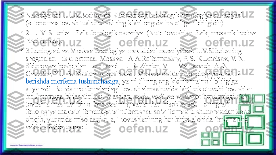 •
Nazariyalar: 1. I.A.Boduen de Kurtenening psixologik fonologiya nazariyasi. 
(«Fonema» tovush tushunchasining kishi ongida his etilgan birligidir).
•
2. L. V. SHerba - fizik fonologik nazariya. (Nutq tovushlari fizik, mexanik hodisa 
hisoblanadi).
•
3.Leningrad va Moskva fonologiya maktablari nazariyalari. L.V.SHerbaning 
shogirdlari - ikki oqimda. Moskva - A.A.Reformatskiy, P. S. Kuznetsov, V. N. 
Sidorov va boshqalar. Leningrad - L. R. Zinder, M. I. Matusevich, A. N. 
Gvozdev, YU. S. Maslov va boshqalar. Moskva maktabi fonologiyaga ta`rif 
berishda morfema tushunchasiga , ya`ni tilning eng kichik ma`noli birligiga 
suyanadi. Bunda morfemalardagi tovush almashuvida ishtirok etuvchi tovushlar 
bir fonemaga birlashtiriladi. Masalan,	
  voda,	 vodi,	 na	 vodu morfemalardagi o\a\` 
tovush almashuvi bir o fonemasining variantlari hisoblanadi. Leningrad 
fonologiya maktabi fonemaga ta`rif berishda so‘z formasi tushunchasidan kelib 
chiqib, yuqorida misoldagi o, a, ` tovushlarining har birini alohida fonemaning 
vakili sifatida qaraydi. 