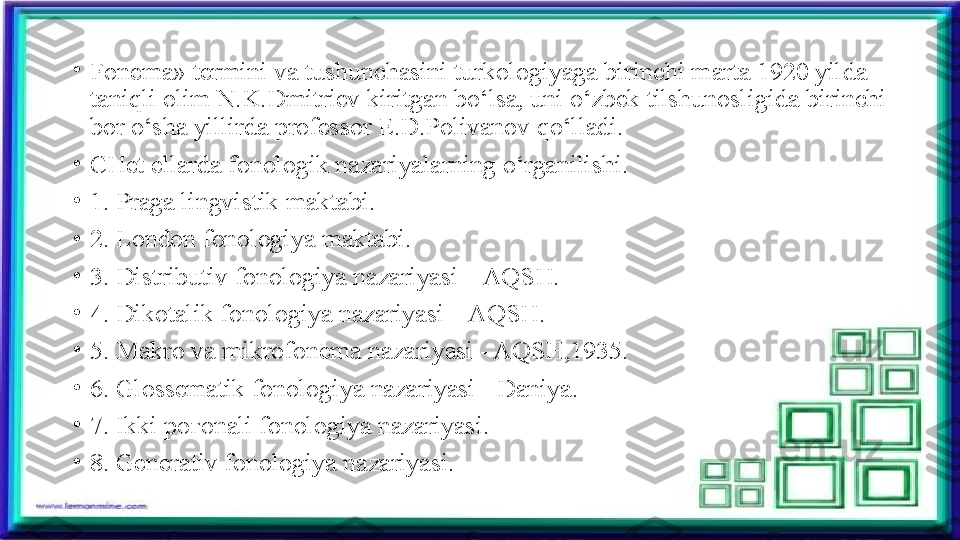 •
Fonema» termini va tushunchasini turkologiyaga birinchi marta 1920 yilda 
taniqli olim N.K.Dmitriev kiritgan bo‘lsa, uni o‘zbek tilshunosligida birinchi 
bor o‘sha yillirda professor E.D.Polivanov qo‘lladi.
•
CHet ellarda fonologik nazariyalarning o‘rganilishi.
•
1. Praga lingvistik maktabi.
•
2. London fonologiya maktabi.
•
3. Distributiv fonologiya nazariyasi – AQSH.
•
4. Dikotalik fonologiya nazariyasi – AQSH.
•
5. Makro va mikrofonema nazariyasi - AQSH,1935.
•
6. Glossematik fonologiya nazariyasi - Daniya.
•
7. Ikki po ғ onali fonologiya nazariyasi.
•
8. Generativ fonologiya nazariyasi. 