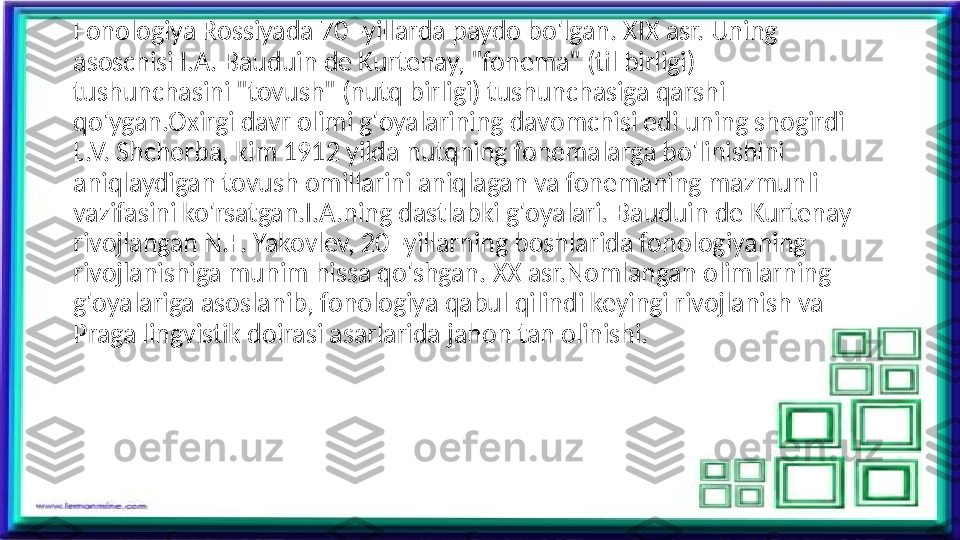 Fonologiya Rossiyada 70 -yillarda paydo bo'lgan. XIX asr. Uning 
asoschisi I.A. Bauduin de Kurtenay, "fonema" (til birligi) 
tushunchasini "tovush" (nutq birligi) tushunchasiga qarshi 
qo'ygan.Oxirgi davr olimi g'oyalarining davomchisi edi uning shogirdi 
L.V. Shcherba, kim 1912 yilda nutqning fonemalarga bo'linishini 
aniqlaydigan tovush omillarini aniqlagan va fonemaning mazmunli 
vazifasini ko'rsatgan.I.A.ning dastlabki g'oyalari. Bauduin de Kurtenay 
rivojlangan N.F. Yakovlev, 20 -yillarning boshlarida fonologiyaning 
rivojlanishiga muhim hissa qo'shgan. XX asr.Nomlangan olimlarning 
g'oyalariga asoslanib, fonologiya qabul qilindi keyingi rivojlanish va 
Praga lingvistik doirasi asarlarida jahon tan olinishi.  