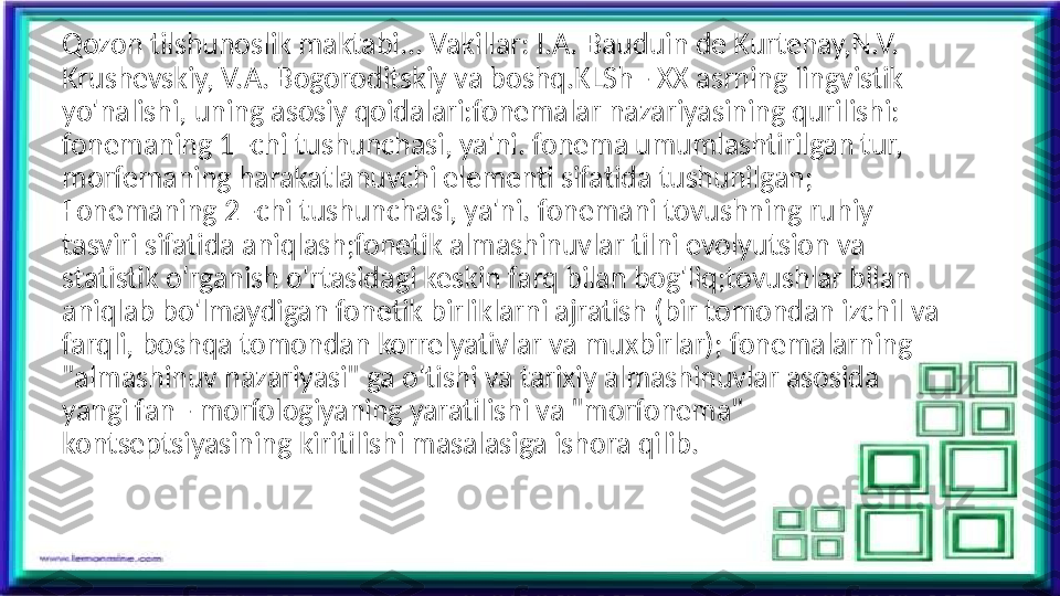 Qozon tilshunoslik maktabi... Vakillar: I.A. Bauduin de Kurtenay,N.V. 
Krushevskiy, V.A. Bogoroditskiy va boshq.KLSh - XX asrning lingvistik 
yo'nalishi, uning asosiy qoidalari:fonemalar nazariyasining qurilishi: 
fonemaning 1 -chi tushunchasi, ya'ni. fonema umumlashtirilgan tur, 
morfemaning harakatlanuvchi elementi sifatida tushunilgan; 
Fonemaning 2 -chi tushunchasi, ya'ni. fonemani tovushning ruhiy 
tasviri sifatida aniqlash;fonetik almashinuvlar tilni evolyutsion va 
statistik o'rganish o'rtasidagi keskin farq bilan bog'liq;tovushlar bilan 
aniqlab bo'lmaydigan fonetik birliklarni ajratish (bir tomondan izchil va 
farqli, boshqa tomondan korrelyativlar va muxbirlar); fonemalarning 
"almashinuv nazariyasi" ga o'tishi va tarixiy almashinuvlar asosida 
yangi fan - morfologiyaning yaratilishi va "morfonema" 
kontseptsiyasining kiritilishi masalasiga ishora qilib.  