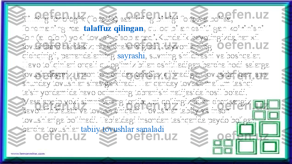 Tilning fonologik (fonetik) sathining birligi fonema bo'lsa, 
fonemaning real	  talaffuz qilingan , quloq bilan eshitilgan ko'rinishi 
fon (allofon) yoki tovush hisoblanadi. Kundalik hayotingizda har xil 
tovushlarni eshitasiz: mashinalar signali, hayvonlarning 
qichqirig'i,	
 parrandalarning	  sayrashi , suvning shildirashi va boshqalar. 
Havo to'lqinlari orqali qulog'imiz bilan eshitiladigan barcha hodi-salarga 
tovush deymiz. Inson tomonidan talaffuz qilinadigan tovushlar ham ana 
shunday tovushlar sirasiga kiradi. Har qanday tovush ma'lum tashqi 
ta'sir yordamida havo oqimining tebranishi natijasida hosil boiadi. 
Masalan, ip yoki simni tarang tortib, uni qo'lingiz bilan chertsangiz 
havoni tebratadi va tovush chiqadi. Tovushlar tabiiy va inson 
tovushlariga bo'linadi. Tabiatdagi insondan tashqarida paydo bo'lgan 
barcha tovushlar	
  tabiiy tovushlar sanaladi 