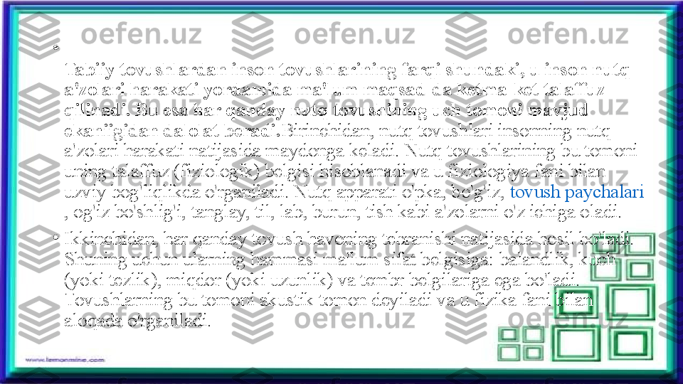 •
Tabiiy tovushlardan inson tovushlarining farqi shundaki, u inson nutq 
a'zolari harakati yordamida ma'lum maqsad-da ketma-ket talaffuz 
qilinadi. Bu esa har qanday nutq tovushining uch tomoni mavjud 
ekaniigidan dalolat beradi. Birinchidan, nutq tovushlari insonning nutq 
a'zolari harakati natijasida maydonga keladi. Nutq tovushlarining bu tomoni 
uning talaffuz (fiziologik) belgisi hisoblanadi va u fiziologiya fani bilan 
uzviy bog'liqlikda o'rganiladi. Nutq apparati o'pka, bo'g'iz,	
  tovush paychalari
, og'iz bo'shlig'i, tanglay, til, lab, burun, tish kabi a'zolarni o'z ichiga oladi.
•
Ikkinchidan, har qanday tovush havoning tebranishi natijasida hosil bo'ladi. 
Shuning uchun ularning hammasi ma'lum sifat belgisiga:	
 balandlik, kuch 
(yoki tezlik), miqdor (yoki uzunlik) va tembr belgilariga ega bo'ladi. 
Tovushlarning bu tomoni akustik tomon deyiladi va u fizika fani bilan 
aloqada o'rganiladi. 