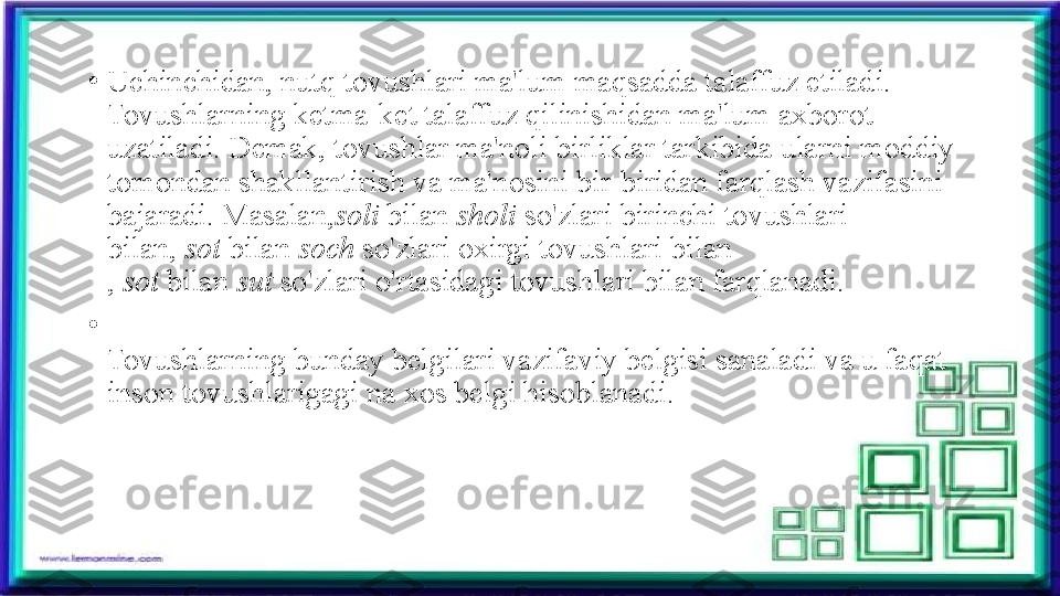 •
Uchinchidan, nutq tovushlari ma'lum maqsadda talaf fuz etiladi. 
Tovushlarning ketma-ket talaffuz qilinishidan ma'lum axborot 
uzatiladi. Demak, tovushlar ma'noli birliklar tarkibida ularni moddiy 
tomondan shakllantirish va ma'nosini bir-biridan farqlash vazifasini 
bajaradi. Masalan, soli  bilan	
  sholi  so'zlari	 birinchi tovushlari 
bilan,	
  sot  bilan	  soch  so'zlari	  oxirgi tovushlari bilan
,	
  sot  bilan	  sut  so'zlari o'rtasidagi tovushlari bilan farqlanadi.
•
Tovushlarning bunday belgilari vazifaviy belgisi sanaladi va u faqat 
inson tovushlarigagi na xos belgi hisoblanadi. 