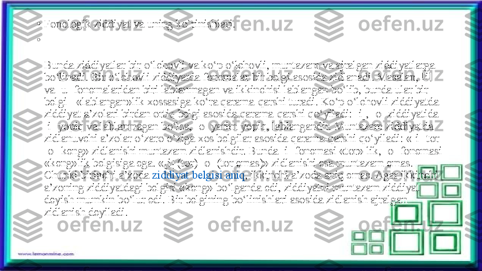 •
Fonologik ziddiyat va uning ko`rinishlari.
•
Bunda ziddiyatlar bir o‘lchovli va ko‘p o‘lchovli, muntazam va ajralgan ziddiyatlarga 
bo‘linadi. Bir o‘lchovli ziddiyatda fonemalar bir belgi asosida zidlanadi. Masalan, [i] 
va [u] fonemalaridan biri lablanmagan va ikkinchisi lablangan bo‘lib, bunda ular bir 
belgi - «lablangan»lik xossasiga ko‘ra qarama-qarshi turadi. Ko‘p o‘lchovli ziddiyatda 
ziddiyat a’zolari birdan ortiq belgi asosida qarama-qarshi qo‘yiladi: [i], [o] ziddiyatida 
[i] yopiq va lablanmagan bo‘lsa, [o] yarim yopiq, lablangandir. Muntazam ziddiyatda 
zidlanuvchi a’zolar o‘zaro o‘ziga xos belgilar asosida qarama-qarshi qo‘yiladi: «[i]-tor 
[o]-keng» zidlanishi muntazam zidlanishdir. Bunda [i] fonemasi «tor» lik, [o] fonemasi 
«keng»lik belgisiga ega. «[i] (tor) [o] (tor emas)» zidlanishi esa muntazam emas. 
Chunki birinchi a’zoda  ziddiyat belgisi aniq , ikkinchi a’zoda aniq emas. Agar ikkinchi 
a’zoning ziddiyatdagi belgisi «keng» bo‘lganda edi, ziddiyatni muntazam ziddiyat 
deyish mumkin bo‘lur edi. Bir belgining bo‘linishlari asosida zidlanish ajralgan 
zidlanish deyiladi.	
  