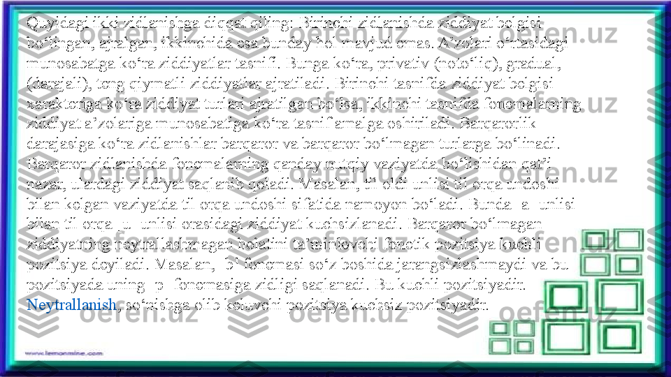 Quyidagi ikki zidlanishga diqqat qiling: Birinchi zidlanishda ziddiyat belgisi 
bo‘lingan, ajralgan, ikkinchida esa bunday hol mavjud emas. A’zolari o‘rtasidagi 
munosabatga ko‘ra ziddiyatlar tasnifi. Bunga ko‘ra, privativ (noto‘liq), gradual, 
(darajali), teng qiymatli ziddiyatlar ajratiladi. Birinchi tasnifda ziddiyat belgisi 
xarakteriga ko‘ra ziddiyat turlari ajratilgan bo‘lsa, ikkinchi tasnifda fonemalarning 
ziddiyat a’zolariga munosabatiga ko‘ra tasnif amalga oshiriladi. Barqarorlik 
darajasiga ko‘ra zidlanishlar barqaror va barqaror bo‘lmagan turlarga bo‘linadi. 
Barqaror zidlanishda fonemalarning qanday nutqiy vaziyatda bo‘lishidan qat’i 
nazar, ulardagi ziddiyat saqlanib qoladi. Masalan, til oldi unlisi til orqa undoshi 
bilan kelgan vaziyatda til orqa undoshi sifatida namoyon bo‘ladi. Bunda [a] unlisi 
bilan til orqa [u] unlisi orasidagi ziddiyat kuchsizlanadi. Barqaror bo‘lmagan 
ziddiyatning neytrallashmagan holatini ta’minlovchi fonetik pozitsiya kuchli 
pozitsiya deyiladi. Masalan, [b] fonemasi so‘z boshida jarangsizlashmaydi va bu 
pozitsiyada uning [p] fonemasiga zidligi saqlanadi. Bu kuchli pozitsiyadir. 
Neytrallanish , so‘nishga olib keluvchi pozitsiya kuchsiz pozitsiyadir. 