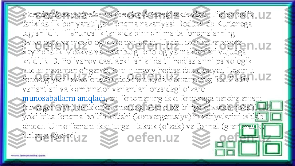 Fonologik nazariyalar va fonologik tasnif metodlari.  Tilshunoslik 
tarixida ilk bor yaratilgan fonema nazariyasi Boduen de Kurtenega 
tegishlidir. Tilshunoslik tarixida birinchi marta fonemalarning 
psixologik va morfologik izohini berdi. Ushbu izohlar zaminida 
keyinchalik Moskva va Peterburg fonologiya maktablari vujudga 
keldi.E. D. Polivanov dastlabki ishlarida til hodisalarini psixologik 
nuqtai nazardan o‘rganib, tilni ijtimoiy hodisa deb qaraydi. Lekin u 
fonologiyani psixofonetika deb nomlaydi. Fonemaning fakul’tativ 
variantlari va kombinator variantlari orasidagi o‘zaro	
 
munosabatlarni aniqladi , bir fonemaning ikki fonemaga parchalanishi 
(divergentsiya) va ikki fonemaning o‘zaro bir-biriga o‘xshab qolishi 
yoki bitta fonema bo‘lib ketishi (konvergentsiya) nazariyalarini ishlab 
chiqdi. U morfemani ikki turga - leksik (o‘zak) va formal (grammatik) 
turlarga ajratadi. 