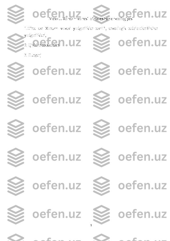 Mavzu.  Xorazm vohasi  o’ rta asrlar  arxeologiyasi
1.O’rta   asr   Xorazm   voxasi   yodgorliklar   tasnifi,   arxeologik   tadqiqotlar:Shahar
yodgorliklari, 
2. Qishloq maskanlari
3. Gurganj 
       
1 