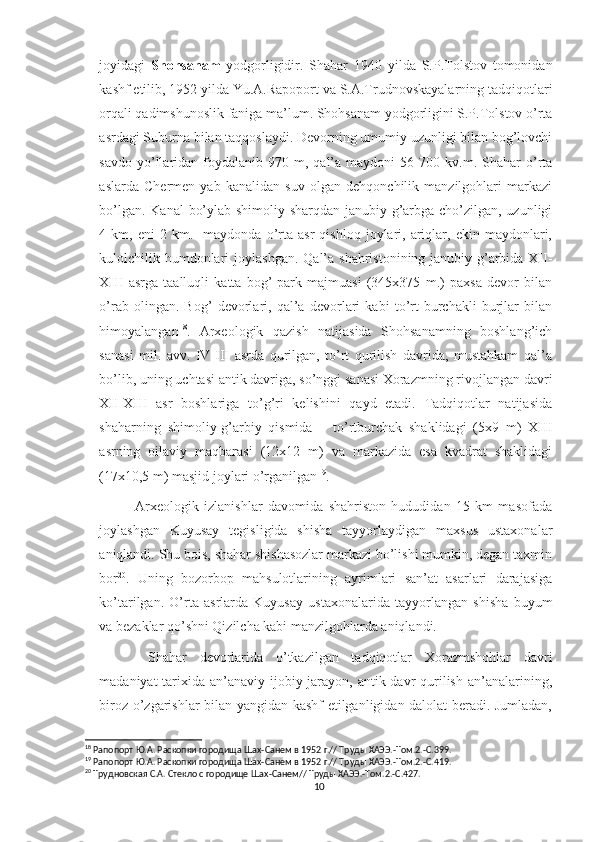 joyidagi   Shohsanam   yodgorligidir.   Shahar   1940   yilda   S.P.Tolstov   tomonidan
kashf etilib, 1952 yilda Yu.A.Rapoport va S.A.Trudnovskayalarning tadqiqotlari
orqali qadimshunoslik faniga ma’lum. Shohsanam yodgorligini S.P.Tolstov o’rta
asrdagi Suburna bilan taqqoslaydi. Devorning umumiy uzunligi bilan bog’lovchi
savdo  yo’llaridan  foydalanib  970  m,  qal’a  maydoni  56  700  kv.m.  Shahar   o’rta
aslarda   Chermen   yab   kanalidan   suv   olgan   dehqonchilik   manzilgohlari   markazi
bo’lgan. Kanal  bo’ylab shimoliy-sharqdan janubiy-g’arbga cho’zilgan, uzunligi
4  km,   eni   2   km.    maydonda  o’rta  asr   qishloq   joylari,   ariqlar,   ekin  maydonlari,
kulolchilik humdonlari  joylashgan.  Qal’a  shahristonining janubiy-g’arbida XII-
XIII   asrga   taalluqli   katta   bog’-park   majmuasi   (345x375   m.)   paxsa   devor   bilan
o’rab   olingan.   Bog’   devorlari,   qal’a   devorlari   kabi   to’rt   burchakli   burjlar   bilan
himoyalangan 18
.   Arxeologik   qazish   natijasida   Shohsanamning   boshlang’ich
sanasi   mil.   avv.   IV-III   asrda   qurilgan,   to’rt   qurilish   davrida,   mustahkam   qal’a
bo’lib, uning uchtasi antik davriga, so’nggi sanasi Xorazmning rivojlangan davri
XII-XIII   asr   boshlariga   to’g’ri   kelishini   qayd   etadi.   Tadqiqotlar   natijasida
shaharning   shimoliy-g’arbiy   qismida       to’rtburchak   shaklidagi   (5x9   m)   XIII
asrning   oilaviy   maqbarasi   (12x12   m)   va   markazida   esa   kvadrat   shaklidagi
(17x10,5 m) masjid joylari o’rganilgan 19
.  
Arxeologik   izlanishlar   davomida   shahriston   hududidan   15   km   masofada
joylashgan   Kuyusay   tegisligida   shisha   tayyorlaydigan   maxsus   ustaxonalar
aniqlandi. Shu bois, shahar shishasozlar markazi bo’lishi mumkin, degan taxmin
bor 20
.   Uning   bozorbop   mahsulotlarining   ayrimlari   san’at   asarlari   darajasiga
ko’tarilgan.   O’rta   asrlarda   Kuyusay   ustaxonalarida   tayyorlangan   shisha   buyum
va bezaklar qo’shni Qizilcha kabi manzilgohlarda aniqlandi. 
  Shahar   devorlarida   o’tkazilgan   tadqiqotlar   Xorazmshohlar   davri
madaniyat  tarixida an’anaviy ijobiy jarayon, antik davr  qurilish an’analarining,
biroz o’zgarishlar bilan yangidan kashf etilganligidan dalolat beradi. Jumladan,
18
 Рапопорт Ю.А. Раскопки городища Шах-Санем в 1952 г.// Труды ХАЭЭ.-Том.2.-С.399.
19
 Рапопорт Ю.А. Раскопки городища Шах-Санем в 1952 г.// Труды ХАЭЭ.-Том.2.-С.419.
20
 Трудновская С.А. Стекло с городище Шах-Санем// Труды ХАЭЭ.-Том.2.-С.427.
10 