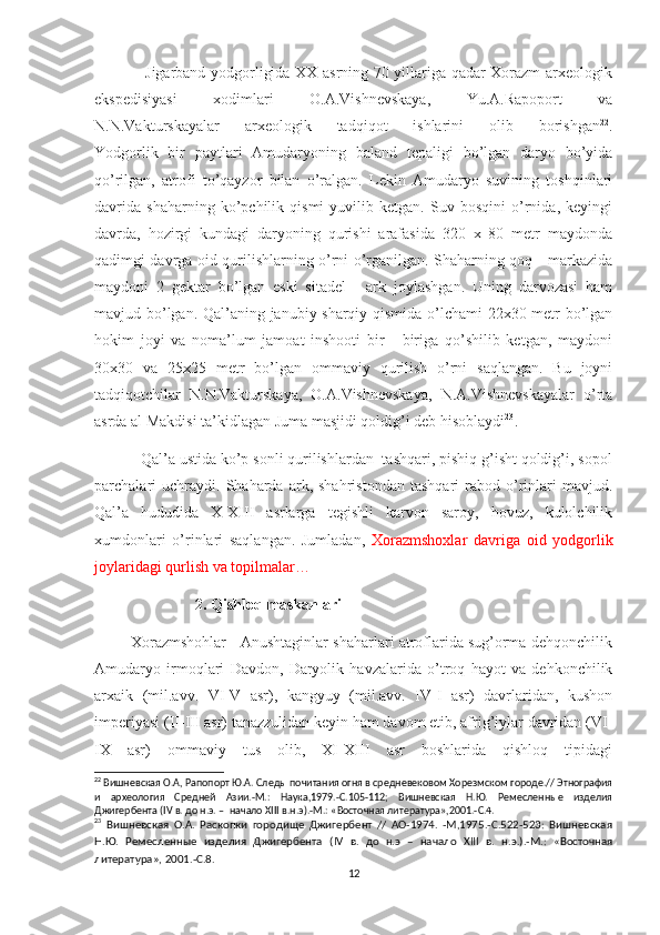                    Jigarband yodgorligida XX asrning 70 yillariga qadar Xorazm arxeologik
ekspedisiyasi   xodimlari   O.A.Vishnevskaya,   Yu.A.Rapoport   va
N.N.Vakturskayalar   arxeologik   tadqiqot   ishlarini   olib   borishgan 22
.
Yodgorlik   bir   paytlari   Amudaryoning   baland   tepaligi   bo’lgan   daryo   bo’yida
qo’rilgan,   atrofi   to’qayzor   bilan   o’ralgan.   Lekin   Amudaryo   suvining   toshqinlari
davrida   shaharning   ko’pchilik   qismi   yuvilib   ketgan.   Suv   bosqini   o’rnida,   keyingi
davrda,   hozirgi   kundagi   daryoning   qurishi   arafasida   320   x   80   metr   maydonda
qadimgi davrga oid qurilishlarning o’rni o’rganilgan. Shaharning qoq - markazida
maydoni   2   gektar   bo’lgan   eski   sitadel   -   ark   joylashgan.   Uning   darvozasi   ham
mavjud bo’lgan. Qal’aning janubiy-sharqiy qismida o’lchami  22x30 metr bo’lgan
hokim   joyi   va   noma’lum   jamoat   inshooti   bir   -   biriga   qo’shilib   ketgan,   maydoni
30x30   va   25x25   metr   bo’lgan   ommaviy   qurilish   o’rni   saqlangan.   Bu   joyni
tadqiqotchilar   N.N.Vakturskaya,   O.A.Vishnevskaya,   N.A.Vishnevskayalar   o’rta
asrda al Makdisi ta’kidlagan Juma masjidi qoldig’i deb hisoblaydi 23
.
           Qal’a ustida ko’p sonli qurilishlardan  tashqari, pishiq g’isht qoldig’i, sopol
parchalari   uchraydi.  Shaharda   ark,   shahristondan   tashqari   rabod  o’rinlari   mavjud.
Qal’a   hududida   X-XIII   asrlarga   tegishli   karvon   saroy,   hovuz,   kulolchilik
xumdonlari   o’rinlari   saqlangan.   Jumladan,   Xorazmshoxlar   davriga   oid   yodgorlik
joylaridagi qurlish va topilmalar…  
                           2. Qishloq maskanlari
         Xorazmshohlar - Anushtaginlar shaharlari atroflarida sug’orma dehqonchilik
Amudaryo   irmoqlari   Davdon,   Daryolik   havzalarida   o’troq   hayot   va   dehkonchilik
arxaik   (mil.avv.   VI-V   asr),   kangyuy   (mil.avv.   IV-I   asr)   davrlaridan,   kushon
imperiyasi (II-III asr) tanazzulidan keyin ham davom etib, afrig’iylar davridan (VI-
IX   asr)   ommaviy   tus   olib,   XI-XIII   asr   boshlarida   qishloq   tipidagi
22
 Вишневская О.А, Рапопорт Ю.А. Следы почитания огня в средневековом Хорезмском городе.// Этнография
и   археология   Средней   Азии.-М.:   Наука,1979.-С.105-112;   Вишневская   Н.Ю.   Ремесленные   изделия
Джигербента ( IV  в. до н.э. –  начало  XIII  в.н.э).-М.: «Восточная литература»,2001.-С.4.
23
  Вишневская   О.А.   Раскопки   городище   Джигербент   //   АО-1974.   -М,1975.-С.522-523:   Вишневская
Н.Ю.   Ремесленные   изделия   Джигербента   ( IV   в.   до   н.э   –   начало   XIII   в.   н.э.).-М.:   «Восточная
литература», 2001.-С.8.
12 