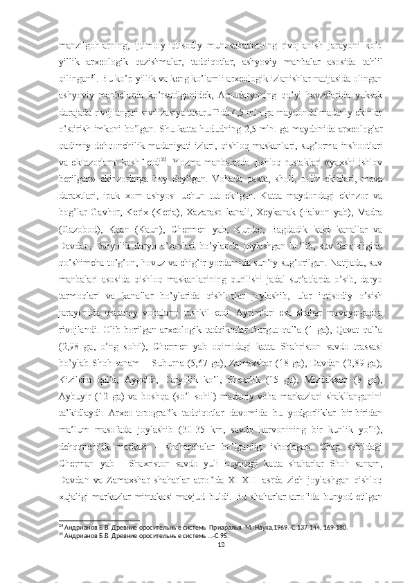 manzilgohlarning,   ijtimoiy-iqtisodiy   munosabatlarning   rivojlanish   jarayoni   ko’p
yillik   arxeologik   qazishmalar,   tadqiqotlar,   ashyoviy   manbalar   asosida   tahlil
qilingan 24
. Bu ko’p yillik va keng ko’lamli arxeologik izlanishlar natijasida olingan
ashyoviy   manbalarda   ko’rsatilganidek,   Amudaryoning   qo’yi   havzalarida   yuksak
darajada rivojlangan sivilizasiya tasaruffida 4,5 mln.ga maydonda madaniy ekinlar
o’stirish imkoni bo’lgan. Shu katta hududning 2,5 mln. ga maydonida arxeologlar
qadimiy  dehqonchilik   madaniyati   izlari,   qishloq  maskanlari,   sug’orma   inshootlari
va   ekinzorlarni   kashf   etdi 25
.   Yozma   manbalarda   qishloq   rustaklari   «yaxshi   ishlov
berilgan»   ekinzorlarga   boy   deyilgan.   Vohada   paxta,   sholi,   poliz   ekinlari,   meva
daraxtlari,   ipak   xom   ashyosi   uchun   tut   ekilgan.   Katta   maydondagi   ekinzor   va
bog’lar   Gavhor,   Kerix   (Keria),   Xazarasp   kanali,   Xeykanak   (Palvon   yab),   Madra
(Gazobod),   Kaan   (Kaun),   Chermen   yab,   Kurder,   Bagdadik   kabi   kanallar   va
Davdan,   Daryolik   daryo   o’zanlari   bo’ylarida   joylashgan   bo’lib,   suv   tanqisligida
qo’shimcha to’g’on, hovuz va chig’ir yordamida sun’iy sug’orilgan. Natijada, suv
manbalari   asosida   qishloq   maskanlarining   qurilishi   jadal   sur’atlarda   o’sib,   daryo
tarmoqlari   va   kanallar   bo’ylarida   qishloqlar   joylashib,   ular   iqtisodiy   o’sish
jarayonida   madaniy   vohalarni   tashkil   etdi.   Ayrimlari   esa   shahar   mavqyeigacha
rivojlandi.   Olib   borilgan   arxeologik   tadqikotlar   Burgut   qal’a   (1   ga),   Qavat   qal’a
(2,98   ga,   o’ng   sohil),   Chermen   yab   oqimidagi   katta   Shahriston   savdo   trassasi
bo’ylab  Shoh sanam   – Suburna  (5,67 ga), Zamaxshar   (18 ga), Davdan  (2,89 ga),
Kizilcha   qal’a,   Aygeldi,   Daryolik   ko’l,   Shexrlik   (15   ga),   Mizdakxon   (8   ga),
Aybuyir   (12   ga)   va   boshqa   (so’l   sohil)   madaniy   voha   markazlari   shakllanganini
ta’kidlaydi.   Arxeo-topografik   tadqiqotlar   davomida   bu   yodgorliklar   bir-biridan
ma’lum   masofada   joylashib   (30-35   km,   savdo   karvonining   bir   kunlik   yo’li),
dehqonchilik   markazi   –   shaharchalar   bo’lganligi   isbotlagan.   Chap   sohildagi
Cherman   yab   -   Shaxriston   savdo   yuli   buyidagi   katta   shaharlar   Shoh   sanam,
Davdan   va   Zamaxshar   shaharlar   atrofida   XI-XIII   asrda   zich   joylashgan   qishloq
xujaligi   markazlar   mintakasi   mavjud   buldi.   Bu   shaharlar   atrofida   bunyod   etilgan
24
 Андрианов Б.В. Древние оросительные системы Приаралья.-М.:Наука,1969.-С.137-144, 169-180.
25
 Андрианов Б.В. Древние оросительные системы…-С.95.
13 