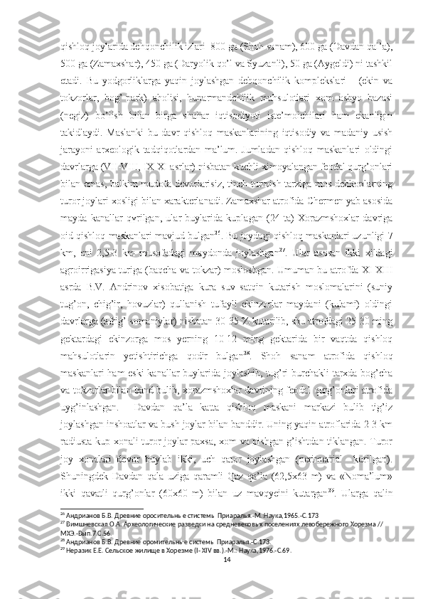 qishloq joylarida dehqonchilik izlari  800 ga (Shoh sanam), 600 ga (Davdan qal’a),
500 ga (Zamaxshar), 450 ga (Daryolik qo’l va Syuzanli), 50 ga (Aygeldi) ni tashkil
etadi.   Bu   yodgorliklarga   yaqin   joylashgan   dehqonchilik   komplekslari       (ekin   va
tokzorlar,   bog’-park)   aholisi,   hunarmandchilik   mahsulotlari   xom   ashyo   bazasi
(negiz)   bo’lish   bilan   birga   shahar   iqtisodiyoti   iste’molchilari   ham   ekanligin
takidlaydi.   Maslanki   bu   davr   qishloq   maskanlarining   iqtisodiy   va   madaniy   usish
jarayoni   arxeologik   tadqiqotlardan   ma’lum.   Jumladan   qishloq   maskanlari   oldingi
davrlarga (VII-VIII, IX-XI asrlar) nisbatan kuchli ximoyalangan feodal qurg’onlari
bilan emas, balkim mudofa devorlarisiz, tinch turmish tarziga mos dehkonlarning
turor joylari xosligi bilan xarakterlanadi. Zamaxshar atrofida Chermen yab asosida
mayda   kanallar   q ү rilgan,   ular   buylarida   kuplagan   (24   ta)   Xorazmshoxlar   davriga
oid qishloq maskanlari mavjud bulgan 26
. Bu joydagi qishloq maskanlari uzunligi 7
km,   eni   2,5-3   km   musofadagi   maydonda   joylashgan 27
.   Ular   asosan   ikki   xildagi
agroirrigasiya turiga (baqcha va tokzar) mosloshgan. Umuman bu atrofda XI-XIII
asrda   B.V.   Andrinov   xisobatiga   kura   suv   satqin   kutarish   moslomalarini   (suniy
tug’on,   chig’ir,   hovuzlar)   qullanish   tufayli   ekinzorlar   maydani   (kulami)   oldingi
davrlarga (afrig’-somaniylar) nisbatan 30-35 % kutarilib, shu atrofdagi 25-30 ming
gektardagi   ekinzorga   mos   yerning   10-12   ming   gektarida   bir   vaqtda   qishloq
mahsulotlarin   yetishtirichga   qodir   bulgan 28
.   Shoh   sanam   atrofida   qishloq
maskanlari ham eski  kanallar buylarida joylashib, tug’ri burchakli tarxda bog’cha
va tokzarlar bilan band bulib, xorazmshoxlar davrining feodal qurg’onlari atrofida
uyg’inlashgan.     Davdan   qa’la   katta   qishloq   maskani   markazi   bulib   tig’iz
joylashgan inshoatlar va bush joylar bilan banddir. Uning yaqin atroflarida 2-3 km
radiusta kup xonali turor joylar paxsa, xom va pishgan g’ishtdan tiklangan. Turor
joy   xonalari   devor   buylab   ikki,   uch   qator   joylashgan   (perimetrial     kurilgan).
Shuningdek   Davdan   qala   uziga   qaramli   Qaz   qa’la   (62,5x63   m)   va   «Noma’lum»
ikki   qavatli   qurg’onlar   (60x60   m)   bilan   uz   mavqyeini   kutargan 29
.   Ularga   qalin
26
 Андрианов Б.В. Древние оросительные стистемы Приаралья.-М.:Наука,1965.-С.173
27
 Вимшневская О.А. Археологические разведки на средневековых поселениях левобережного Хорезма // 
МХЭ.-Вып.7.С.56.
28
 Андрианов Б.В. Древние оромительные системы Приаралья.-С.173.
29
 Неразик Е.Е. Сельское жилище в Хорезме ( I -  XIV  вв.).-М.: Наука,1976.-С.69.
14 