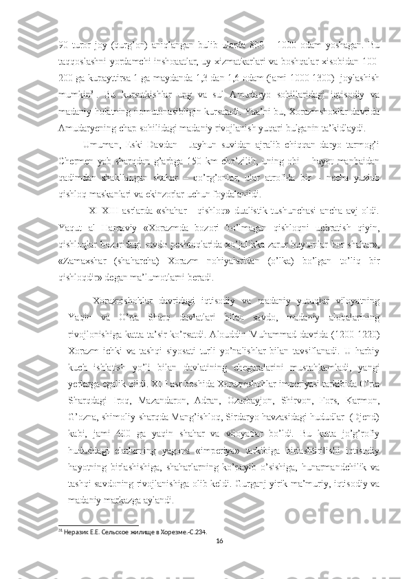 90   turor   joy   (qurg’on)   aniqlangan   bulib   ularda   800   –   1000   odam   yoshagan.   Bu
taqqoslashni yordamchi inshoaatlar, uy xizmatkarlari va boshqalar xisobidan 100-
200 ga kupayttirsa 1 ga maydanda 1,3 dan 1,6 odam (jami 1000-1300)  joylashish
mumkin 31
.   Bu   kursatkishlar   ung   va   sul   Amudaryo   sohillaridagi   iqtisodiy   va
madaniy holatning nomutonasibligin kursatadi. Yaa’ni bu, Xorazmshoxlar davrida
Amudaryening chap sohilidagi madaniy rivojlanish yuqari bulganin ta’kidlaydi. 
Umuman,   Eski   Davdan   -   Jayhun   suvidan   ajralib   chiqqan   daryo   tarmog’i
Chermen   yab   sharqdan   g’arbga   150   km   cho’zilib,   uning   obi   –   hayot   manbaidan
qadimdan   shakllangan   shahar   –   qo’rg’onlar,   ular   atrofida   bir   –   necha   yuzlab
qishloq maskanlari va ekinzorlar uchun foydalanildi. 
                XI-XIII   asrlarda   «shahar   -   qishloq»   dualistik   tushunchasi   ancha   avj   oldi.
Yaqut   al   Hamaviy   «Xorazmda   bozori   bo’lmagan   qishloqni   uchratish   qiyin,
qishloqlar bozoridagi  savdo peshtoqlarida xo’jalikka zarur  buyumlar  bor  shahar»,
«Zamaxshar   (shaharcha)   Xorazm   nohiyalaridan   (o’lka)   bo’lgan   to’liq   bir
qishloqdir» degan ma’lumotlarni beradi. 
Xorazmshohlar   davridagi   iqtisodiy   va   madaniy   yutuqlar   viloyatning
Yaqin   va   O’rta   Sharq   davlatlari   bilan   savdo,   madaniy   aloqalarining
rivojlonishiga katta ta’sir  ko’rsatdi. Alouddin Muhammad davrida (1200-1220)
Xorazm   ichki   va   tashqi   siyosati   turli   yo’nalishlar   bilan   tavsiflanadi.   U   harbiy
kuch   ishlatish   yo’li   bilan   davlatining   chegaralarini   mustahkamladi,   yangi
yerlarga egalik qildi. XIII asr boshida Xorazmshohlar imperiyasi tarkibida O’rta
Sharqdagi   Iroq,   Mazandaron,   Adran,   Ozarbayjon,   Shirvon,   Fors,   Karmon,
G’ozna, shimoliy-sharqda Mang’ishloq, Sirdaryo havzasidagi hududlar  (Djend)
kabi,   jami   400   ga   yaqin   shahar   va   viloyatlar   bo’ldi.   Bu   katta   jo’g’rofiy
hududdagi   elatlarning   yagona   «imperiya»   tarkibiga   birlashtirilishi   iqtisodiy
hayotning   birlashishiga,   shaharlarning   ko’payib   o’sishiga,   hunarmandchilik   va
tashqi savdoning rivojlanishiga olib keldi. Gurganj yirik ma’muriy, iqtisodiy va
madaniy markazga aylandi. 
31
 Неразик Е.Е. Сельское жилище в Хорезме.-С.234.
16 