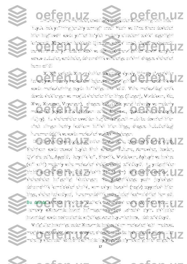         Umuman, yozma manbalar, arxeologik tadqiqotlar Xorazmning Eron orqali
Buyuk   Ipak   yo’lining   janubiy   tarmog’i   orqali   Yaqin   va   O’rta   Sharq   davlatlari
bilan   bog’lovchi   savdo   yo’llari   bo’ylab   madaniy   aloqalarni   tashkil   etganligini
ko’rsatadi.   Xorazmdan   boshlanib   Qoraqum   sahrosi   orqali   o’tgan   mashaqqatli,
transkontinental  yo’llarda to’xtash va dam olish manzilgohlari karvon saroylar,
sersuv quduqlar, sardobalar, dehqonchilik vohalariga qo’shni  chegara shaharlari
barpo etildi.
          XI-XIII asrlarda Xorazmshohlar davlatidagi siyosiy, ijtimoiy o’zgarishlar
iqtisodiy va madaniy markazlarni bajaruvchi manzilgohlar – hunarmandchilik va
savdo   markazlarining   paydo   bo’lishiga   olib   keldi.   Voha   markazidagi   antik
davrda shakllangan va mavjud shaharlar bilan birga (Gurganj, Mizdakxon, Kat,
Xiva,   Xozarasp,   Voyangan),     chegara   hududlarda   yangi   iqtisodiy   va   madaniy
maskanlar   paydo   bo’ldi   (Shirvan   qal’a,   Shemaxa,   Qavat   qal’a,   Barategin,
Puljoy).   Bu   shaharchalar   avvaldan   burjlari   kungurali   mudofaa   devorlari   bilan
o’rab   olingan   harbiy   istehkom   bo’lish   bilan   birga,   chegara   hududlaridagi
hunarmandchilik va savdo markazlari vazifasini bajargan.
  Olib   borilgan   arxeologik   tadqiqotlar   Burgut   qal’a,   Qavat   qal’a   (o’ng   sohil),
Shahriston   savdo   trassasi   buylab   Shoh   sanam   –   Suburna,   Zamaxshar,   Davdan,
Qizilcha   qal’a,   Aygeldi,   Daryolik   ko’l,   Shexrlik,   Mizdakxon,   Aybuyir   va   boshqa
(so’l   sohil)   madaniy   voha   markazlari   shakllanganini   ta’kidlaydi.   Bu   yodgorliklar
bir-biridan   ma’lum   masofada   joylashib   (30-35   km)   dehqonchilik   markazi   –
shaharchalar   bo’lganligi   isbotlangan.   Bu   yodgorliklarga   yaqin   joylashgan
dehqonchilik   komplekslari   aholisi,   xom   ashyo   bazasini   (negiz)   tayyorlash   bilan
birga,   shahar   iqtisodiyoti,    hunarmandchilik  mahsulotlari   iste’molchilari   ham   edi.
Bu   davrda   «shahar   -   qishloq»   dualistik   tushunchasi   ancha   avj   oldi.   Yaqut   al
Hamaviy   «Xorazmda   bozori   bo’lmagan   qishloqni   uchratish   qiyin,   qishloqlar
bozoridagi savdo peshtoqlarida xo’jalikga zarur buyumlar bor», - deb ta’kidlaydi.
Mo’g’ullar  bosqiniga qadar  Xorazmda boshqa islom  markazlari  kabi    madrasa,
masjid va minoralar, karvon saroylar, chegara  mudofaa inshootlari  qurilgan. Ular
mahalliy sharoitdan kelib chiqkan holda loy va ganch o’ymakorligi bilan epigrafik,
17 