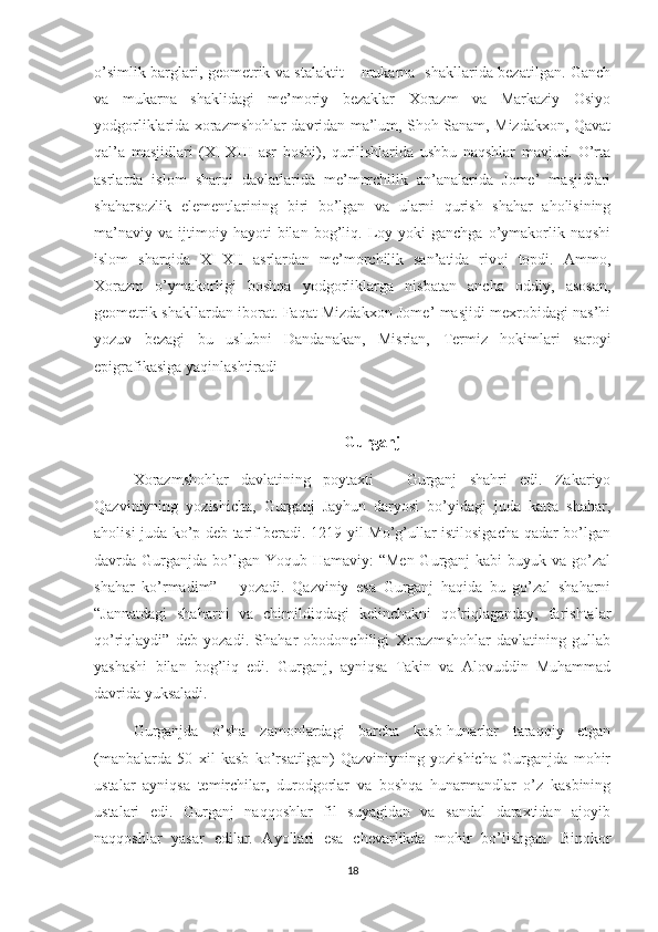 o’simlik barglari, geometrik va stalaktit – mukarna   shakllarida bezatilgan. Ganch
va   mukarna   shaklidagi   me’moriy   bezaklar   Xorazm   va   Markaziy   Osiyo
yodgorliklarida xorazmshohlar davridan ma’lum, Shoh Sanam, Mizdakxon, Qavat
qal’a   masjidlari   (XI-XIII   asr   boshi),   qurilishlarida   ushbu   naqshlar   mavjud.   O’rta
asrlarda   islom   sharqi   davlatlarida   me’morchilik   an’analarida   Jome’   masjidlari
shaharsozlik   elementlarining   biri   bo’lgan   va   ularni   qurish   shahar   aholisining
ma’naviy   va   ijtimoiy   hayoti   bilan   bog’liq.   Loy   yoki   ganchga   o’ymakorlik   naqshi
islom   sharqida   XI-XII   asrlardan   me’morchilik   san’atida   rivoj   topdi.   Ammo,
Xorazm   o’ymakorligi   boshqa   yodgorliklarga   nisbatan   ancha   oddiy,   asosan,
geometrik shakllardan iborat. Faqat Mizdakxon Jome’ masjidi mexrobidagi nas’hi
yozuv   bezagi   bu   uslubni   Dandanakan,   Misrian,   Termiz   hokimlari   saroyi
epigrafikasiga yaqinlashtiradi
Gurganj 
Xorazmshohlar   davlatining   poytaxti   –   Gurganj   shahri   edi.   Zakariyo
Qazviniyning   yozishicha,   Gurganj   Jayhun   daryosi   bo’yidagi   juda   katta   shahar,
aholisi juda ko’p deb tarif beradi. 1219 yil Mo’g’ullar istilosigacha qadar bo’lgan
davrda Gurganjda  bo’lgan Yoqub Hamaviy:  “Men Gurganj  kabi  buyuk va go’zal
shahar   ko’rmadim”   –   yozadi.   Qazviniy   esa   Gurganj   haqida   bu   go’zal   shaharni
“Jannatdagi   shaharni   va   chimildiqdagi   kelinchakni   qo’riqlaganday,   farishtalar
qo’riqlaydi”   deb   yozadi.   Shahar   obodonchiligi   Xorazmshohlar   davlatining   gullab
yashashi   bilan   bog’liq   edi.   Gurganj,   ayniqsa   Takin   va   Alovuddin   Muhammad
davrida yuksaladi.
Gurganjda   o’sha   zamonlardagi   barcha   kasb-hunarlar   taraqqiy   etgan
(manbalarda   50   xil   kasb   ko’rsatilgan)   Qazviniyning   yozishicha   Gurganjda   mohir
ustalar   ayniqsa   temirchilar,   durodgorlar   va   boshqa   hunarmandlar   o’z   kasbining
ustalari   edi.   Gurganj   naqqoshlar   fil   suyagidan   va   sandal   daraxtidan   ajoyib
naqqoshlar   yasar   edilar.   Ayollari   esa   chevarlikda   mohir   bo’lishgan.   Binokor
18 