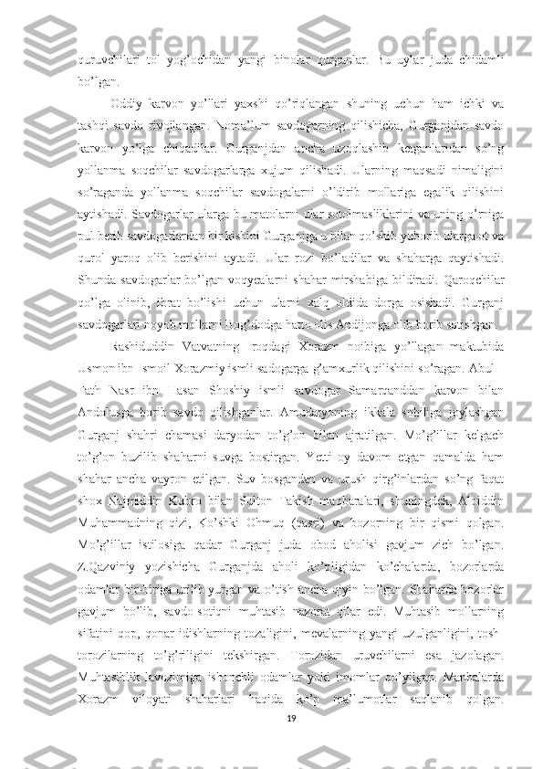 quruvchilari   tol   yog’ochidan   yangi   binolar   qurganlar.   Bu   uylar   juda   chidamli
bo’lgan.
Oddiy   karvon   yo’llari   yaxshi   qo’riqlangan   shuning   uchun   ham   ichki   va
tashqi   savdo   rivojlangan.   Noma’lum   savdogarning   qilishicha,   Gurganjdan   savdo
karvon   yo’lga   chiqadilar.   Gurganjdan   ancha   uzoqlashib   ketganlaridan   so’ng
yollanma   soqchilar   savdogarlarga   xujum   qilishadi.   Ularning   maqsadi   nimaligini
so’raganda   yollanma   soqchilar   savdogalarni   o’ldirib   mollariga   egalik   qilishini
aytishadi. Savdogarlar ularga bu matolarni ular sotolmasliklarini va uning o’rniga
pul berib savdogarlardan bir kishini Gurganjga u bilan qo’shib yuborib ularga ot va
qurol   yaroq   olib   berishini   aytadi.   Ular   rozi   bo’ladilar   va   shaharga   qaytishadi.
Shunda  savdogarlar   bo’lgan   voqyealarni  shahar   mirshabiga  bildiradi.  Qaroqchilar
qo’lga   olinib,   ibrat   bo’lishi   uchun   ularni   xalq   oldida   dorga   osishadi.   Gurganj
savdogarlari noyob mollarni Bog’dodga hatto olis Andijonga olib borib sotishgan.
Rashiduddin   Vatvatning   Iroqdagi   Xorazm   noibiga   yo’llagan   maktubida
Usmon ibn Ismoil Xorazmiy ismli sadogarga g’amxurlik qilishini so’ragan. Abul –
Fath   Nasr   ibn   Hasan   Shoshiy   ismli   savdogar   Samarqanddan   karvon   bilan
Andolusga   borib   savdo   qilishganlar.   Amudaryoning   ikkala   sohiliga   joylashgan
Gurganj   shahri   chamasi   daryodan   to’g’on   bilan   ajratilgan.   Mo’g’illar   kelgach
to’g’on   buzilib   shaharni   suvga   bostirgan.   Yetti   oy   davom   etgan   qamalda   ham
shahar   ancha   vayron   etilgan.   Suv   bosgandan   va   urush   qirg’inlardan   so’ng   faqat
shox   Najmiddin   Kubro   bilan   Sulton   Takish   maqbaralari,   shuningdek,   Aloiddin
Muhammadning   qizi,   Ko’shki   Ohmuq   (qasri)   va   bozorning   bir   qismi   qolgan.
Mo’g’illar   istilosiga   qadar   Gurganj   juda   obod   aholisi   gavjum   zich   bo’lgan.
Z.Qazviniy   yozishicha   Gurganjda   aholi   ko’pligidan   ko’chalarda,   bozorlarda
odamlar bir-biriga urilib yurgan va o’tish ancha qiyin bo’lgan. Shaharda bozorlar
gavjum   bo’lib,   savdo-sotiqni   muhtasib   nazorat   qilar   edi.   Muhtasib   mollarning
sifatini   qop,   qonar   idishlarning   tozaligini,   mevalarning   yangi   uzulganligini,   tosh-
torozilarning   to’g’riligini   tekshirgan.   Torozidan   uruvchilarni   esa   jazolagan.
Muhtasiblik   lavozimiga   ishonchli   odamlar   yoki   imomlar   qo’yilgan.   Manbalarda
Xorazm   viloyati   shaharlari   haqida   ko’p   ma’lumotlar   saqlanib   qolgan.
19 