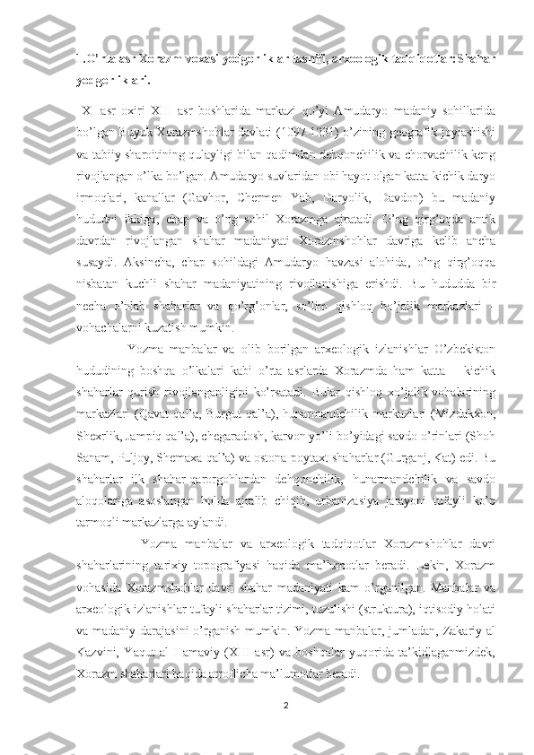 1.O’rta asr Xorazm voxasi yodgorliklar tasnifi, arxeologik tadqiqotlar:Shahar
yodgorliklari. 
  XI   asr   oxiri   XIII   asr   boshlarida   markazi   qo’yi   Amudaryo   madaniy   sohillarida
bo’lgan Buyuk Xorazmshohlar davlati (1097-1231) o’zining geografik joylashishi
va tabiiy sharoitining qulayligi bilan qadimdan dehqonchilik va chorvachilik keng
rivojlangan o’lka bo’lgan. Amudaryo suvlaridan obi hayot olgan katta-kichik daryo
irmoqlari,   kanallar   (Gavhor,   Chermen   Yab,   Daryolik,   Davdon)   bu   madaniy
hududni   ikkiga,   chap   va   o’ng   sohil   Xorazmga   ajratadi.   O’ng   qirg’oqda   antik
davrdan   rivojlangan   shahar   madaniyati   Xorazmshohlar   davriga   kelib   ancha
susaydi.   Aksincha,   chap   sohildagi   Amudaryo   havzasi   alohida,   o’ng   qirg’oqqa
nisbatan   kuchli   shahar   madaniyatining   rivojlanishiga   erishdi.   Bu   hududda   bir
necha   o’nlab   shaharlar   va   qo’rg’onlar,   so’lim   qishloq   ho’jalik   markazlari   –
vohachalarni kuzatish mumkin.
                Yozma   manbalar   va   olib   borilgan   arxeologik   izlanishlar   O’zbekiston
hududining   boshqa   o’lkalari   kabi   o’rta   asrlarda   Xorazmda   ham   katta   –   kichik
shaharlar   qurish   rivojlanganligini   ko’rsatadi.   Bular   qishloq   xo’jalik   vohalarining
markazlari   (Qavat   qal’a,   Burgut   qal’a),   hunarmandchilik   markazlari   (Mizdakxon,
Shexrlik, Jampiq qal’a), chegaradosh, karvon yo’li bo’yidagi savdo o’rinlari (Shoh
Sanam, Puljoy, Shemaxa qal’a) va ostona-poytaxt shaharlar (Gurganj, Kat) edi. Bu
shaharlar   ilk   shahar-qarorgohlardan   dehqonchilik,   hunarmandchilik   va   savdo
aloqolariga   asoslangan   holda   ajralib   chiqib,   urbanizasiya   jarayoni   tufayli   ko’p
tarmoqli markazlarga aylandi. 
                Yozma   manbalar   va   arxeologik   tadqiqotlar   Xorazmshohlar   davri
shaharlarining   tarixiy   topografiyasi   haqida   ma’lumotlar   beradi.   Lekin,   Xorazm
vohasida   Xorazmshohlar   davri   shahar   madaniyati   kam   o’rganilgan.   Manbalar   va
arxeologik izlanishlar tufayli shaharlar tizimi, tuzulishi (struktura), iqtisodiy holati
va madaniy darajasini  o’rganish mumkin. Yozma manbalar, jumladan, Zakariy al
Kazvini,   Yaqut   al   Hamaviy   (XIII   asr)   va   boshqalar   yuqorida   ta’kidlaganmizdek,
Xorazm shaharlari haqida atroflicha ma’lumotlar beradi.
2 