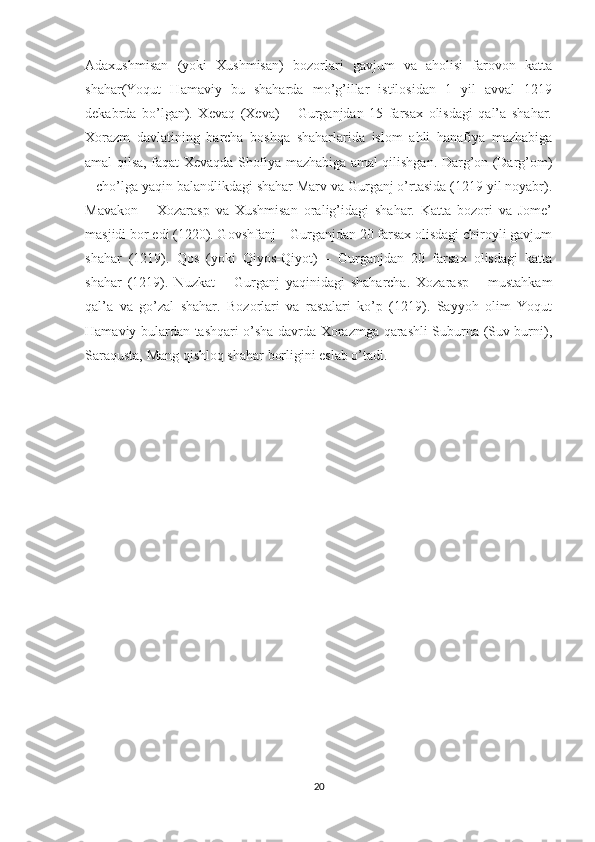 Adaxushmisan   (yoki   Xushmisan)   bozorlari   gavjum   va   aholisi   farovon   katta
shahar(Yoqut   Hamaviy   bu   shaharda   mo’g’illar   istilosidan   1   yil   avval   1219
dekabrda   bo’lgan).   Xevaq   (Xeva)   –   Gurganjdan   15   farsax   olisdagi   qal’a   shahar.
Xorazm   davlatining   barcha   boshqa   shaharlarida   islom   ahli   hanafiya   mazhabiga
amal qilsa, faqat Xevaqda Shofiya mazhabiga amal qilishgan. Darg’on (Darg’om)
– cho’lga yaqin balandlikdagi shahar Marv va Gurganj o’rtasida (1219 yil noyabr).
Mavakon   –   Xozarasp   va   Xushmisan   oralig’idagi   shahar.   Katta   bozori   va   Jome’
masjidi bor edi (1220). Govshfanj – Gurganjdan 20 farsax olisdagi chiroyli gavjum
shahar   (1219).   Qos   (yoki   Qiyos-Qiyot)   –   Gurganjdan   20   farsax   olisdagi   katta
shahar   (1219).   Nuzkat   –   Gurganj   yaqinidagi   shaharcha.   Xozarasp   –   mustahkam
qal’a   va   go’zal   shahar.   Bozorlari   va   rastalari   ko’p   (1219).   Sayyoh   olim   Yoqut
Hamaviy bulardan tashqari o’sha davrda Xorazmga qarashli Suburna (Suv burni),
Saraqusta, Mang qishloq shahar borligini eslab o’tadi. 
20 