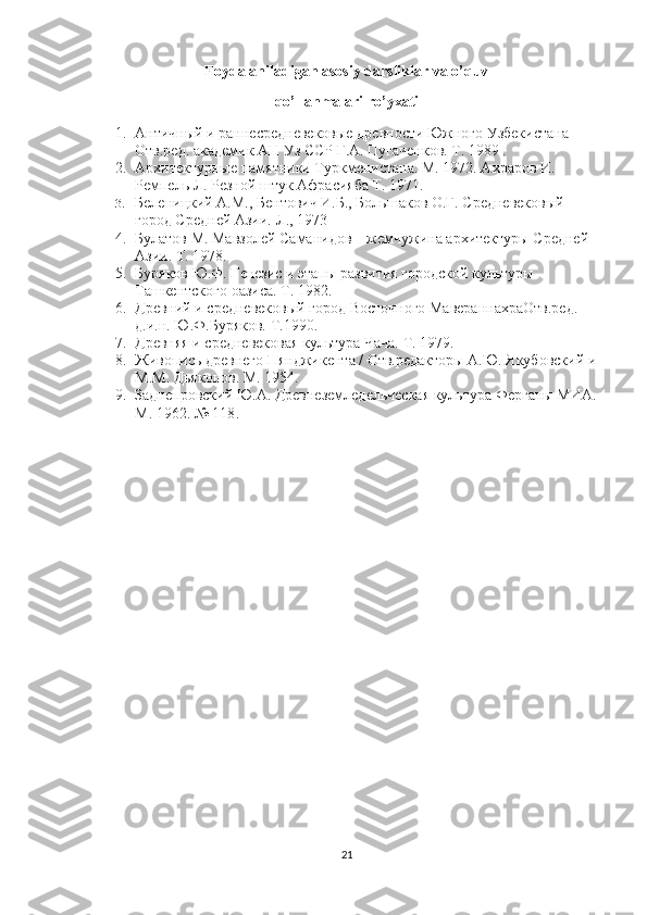 Foydalaniladigan asosiy darsliklar va o’quv
qo’llanmalari ro’yxati
1. Античный и раннесредневековые древности Южного Узбекистана 
Отв.ред. академик АН Уз ССР Г.А. Пугаченков. Т. 1989 . 
2. Архитектурные памятники Туркменистана. М. 1972. Ахраров И. 
Ремпель Л. Резной штук Афрасияба Т. 1971. 
3. Беленицкий А.М., Бентович И.Б., Большаков О.Г. Средневековый 
город Средней Азии. Л., 1973
4. Булатов М. Мавзолей Саманидов – жемчужина архитектуры Средней 
Азии. Т. 1978. 
5. Буряков Ю.Ф. Генезис и этапы развития городской культуры 
Ташкентского оазиса. Т. 1982. 
6. Древний и средневековый город Восточного МавераннахраОтв.ред. 
д.и.н. Ю.Ф.Буряков. Т.1990. 
7. Древняя и средневековая культура Чача. Т. 1979. 
8. Живопись древнего Пянджикента / Отв.редакторы А.Ю. Якубовский и 
М.М. Дьяконов. М. 1954. 
9. Заднепровский Ю.А. Древнеземледельческая культура Ферганы МИА. 
М. 1962. № 118 .
21 