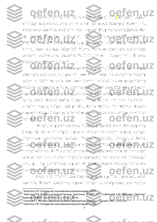                 Xorazmshohlarning  bosh ostona  shahri   Gurganj   bo’ldi .   «Gurganj-  Jayxun
sohilidagi   katta   shahar,   uning   aholisi   ko’p»-   deb   yozadi   Zakariy   al   Kazvini 1
.   Bu
shahar asrlar davomida shakllanib o’sdi. Urganch Xitoy manbalarida («Katta Xan
uyi   tarixi»)   Yuye-Gan   nomi   bilan   ma’lum.   Shunga   asoslanib,   akademik
V.V.Bartold va A.Yu.Yakubovskiy bu yodgorlikka miloddan avvalgi  I asrda asos
solindi,   degan   xulosaga   kelganlar 2
.   Yozma   manba   va   arxeologik   tadqiqotlarga
asoslanib   qadimshunos,   akademik   Ya.G’.G’ulomov       Gurganj   mil.   IX   asrda
shakllangan deb taxmin qilgan 3
. 
            1989-1992 yillarda Ko’hna Urganchning Qirq mulla tepaligida olib borilgan
arxeologik   tadqiqotlar   bu   joyda   mil.   avv.   V   -   II   asrga   oid   shaharning   madaniy
qatlam   qoldig’ini   va   antik   davr   devor   qismini     aniqladi.   Bu   esa   yodgorlikning
madaniy   qatlamlarida   voha   xalqlarining   yigirma   besh   asrga   (2,5   ming   yil)   yaqin
hayoti   va   madaniyatiga   oid   ma’lumotlar   beruvchi   tarixiy   qatlamlar   borligidan
dalolat   beradi.   Arablar   davrida   Gurganj   o’rnida   Xanjird   nomi   bilan   ilk   shahar   -
qo’rg’on   mavjud   bo’lgan.   995   yil   Abu   Abbos   Ma’mun   ibn   Ma’mun   Xorazm
poytaxtini Katdan Gurganjga ko’chirdi va arablarda bu shahar Jurjoniya nomi bilan
ham ataldi.
                Mo’g’ullar   yurishi   arafasida   Gurganj   (Urganch)   shahri   Amudaryoning
(Daryolik)   ikki   sohili   bo’ylab   joylashdi.   Shahar   inshootlarini   daryoda   qurilgan
to’g’on   suv   toshqinlaridan   saqlagan.   Yozma   manbalarda,   jumladan,   al   Asirda
Gurganj  «mahallalari», al  Juvaynida  «Tanura» va al Yoqutda «Maydon» dahalari
nomlari keltiriladi. Al Yoqut ma’lumotida shu jumladan «Kabilan» deb nomlangan
darvoza   ham   bor.   Umuman   mo’g’ullar   davrigacha   ham   shahar   zich   jipslashgan
tom,   uy   –   joy   qurilishlariga   boy   edi.   Al   Kazvini   Zakaria   shaharda   bir   qancha
bozorlar bo’lgan degan ma’lumotni keltiradi. 4
                Sharq   bilan   G’arbni   tutashtirgan   Buyuk   Ipak   yo’lida   joylashgan,   asrlar
davomida   Xorazm   davlatining   poytaxti   bo’lgan   bu   tarixiy   arxeologik   majmua
1
 Буниятов З.М. Государство хорезмшахов-ануштегинидов.-С.101.
2
  Бартольд В.В.  История культурной жизни Туркестана. Л.,1927.-С.7  : Якубовский  А.Ю. Развалины  Ургенча//
Известия ГАИМК.-Том.  VI .-Вып.2. Л.,1930.-С.28-48.
3
 Гулямов Я.Г. История орошения Хорезма с древнейших времен   . -Ташкент,1957.-С.172-174.
4
 Буниятов З.М. Государство хорезмшахов-ануштегинидов.-С. 102.
3 