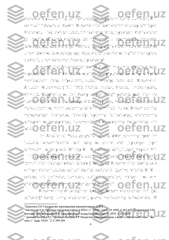 shaharsozlik yutuqlarining turli  namunalaridan foydalanib qurildi. Jumladan, XIII
asr  muallifi  Zakaria al Kazvini  Xorazmshohlar  davri shahrini  shunday ta’riflaydi:
Shahar «bu – ikki qismdan turadi, biri ikkinchisi ichida joylashgan. Kichik shahar
(al-   madina   as   suhra)   shahriston   deb   nomlanadi.   U   devorlarga   va   bir   necha
darvozaga ega, katta shahar (al madina al kubra) kichik shaharni qurshab turadi va
u  ham   devor   va   darvozalarga  ega.   Katta   shahar   tokzorlar   va  bog’lar   bilan  aylana
qurshalib, u ham ekinzorlar o’rtasida joylashgan» 5
. 
                Xorazmshohlar-Anushtaginlar  davrida  Gurganj   musulmon  sharqidagi  katta
poytaxtlardan   biri   bo’ldi.     Sulola   vakillari   harbiy   yurishlardan   so’ng   ko’pgina
mamlakatlarni   o’ziga   bo’ysundirib,   qudratli   imperiya   barpo   etdi.   Xorazmshoh
Alouddin   Muhammad   (1200-1220)   G’arbda   Iroqdan,   Sharqda   Hindistongacha,
Shimolda   Mang’ishloq   va   Orol-Kaspiy   dengizi   oralig’i   yerlarida   kuch   bilan   o’z
hukmronligini o’rnatdi. Bu davlatga chetdan boy o’lja, mablag’, hunarmandchilik
mahsulotlarini   va   mohir   ustalarning  kelishini   ta’minladi.  Bu   esa   Xorazm   atrofida
markazlashgan   boshqaruv,   iqtisodiy   hayotning   faollashuviga,   shaharlarning
ko’payishi   va   kengayishiga,   hunarmandchilik   va   savdoning   rivojlanishiga   olib
keldi. 
                Ibn   Abdallah   al   Yaqut   geografik   lug’atida   «Men   jahonning   hyech   bir
hududida   xorazmliklarniki   kabi   keng   va   aholisi   zich   joylashgan   joyni
ko’rmadim…» deb yozadi. Milodiy XI - XIII asrlarga kelib, Gurganj maydoni 640
-   100   gektarga   yetgan 6
.   Arxeologik   tadqiqotlar   natijasida   1391   yil   Amir   Temur
farmoni   bilan   tiklangan   «Kaan   dahasi»   (Tash   qal’a)   Xorazmshohlar   davrida   asos
solingan shahar hududiga taalluqli ekanligi tasdiqlandi. Qazilma ishlarida XI-XIII
asrlarga   oid   topilmalar,   jumladan,   qurilish   materiallari,   pishgan     va   xom
g’ishtlardan mudofaa elementlari qurilganligi aniqlandi 7
.                      
                Xorazmshohlar-Anushtaginlar   davridagi   Xorazm   shaharlaridan   biri   Qat
qal’asidir(4-rasm).   Uning   shakllanishi,   yozma   manbalarning   ko’rsatishicha   IV
5
 Буниятов З.М. Государство хорезмшахов-ануштегинидов.-С.101.
6
 Вактурская Н.Н. Раскопки городища Ургенч в 1952 г.// ТХАЭЭ.-Том.2.-М.,1958.-С.467-497 : Беленицкий А.М, 
Бентович И.Б, Большаков О.Г. Средневековый город Средней Азии.-Л.,1973.- С.172-173 .
7
Тургенев-Амитров А.Г. Тургенев-Амитров А.Г. Расакопки комплекса южных ворот и крепостной стены Таш-
калы// Труды ХАЭЭ.Т.2.-С.495-504
4 