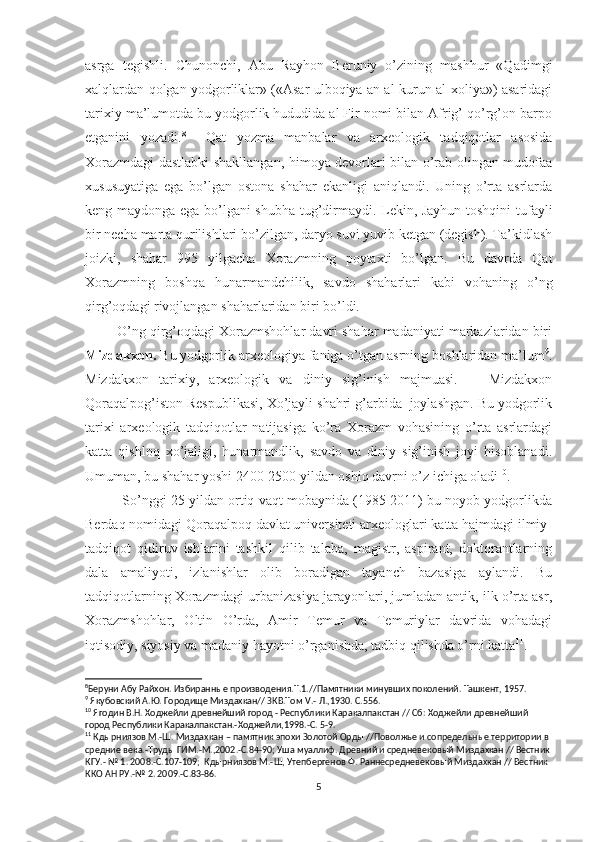 asrga   tegishli.   Chunonchi,   Abu   Rayhon   Beruniy   o’zining   mashhur   «Qadimgi
xalqlardan qolgan yodgorliklar» («Asar ulboqiya an al-kurun al-xoliya») asaridagi
tarixiy ma’lumotda bu yodgorlik hududida al Fir nomi bilan Afrig’ qo’rg’on barpo
etganini   yozadi. 8
    Qat   yozma   manbalar   va   arxeologik   tadqiqotlar   asosida
Xorazmdagi dastlabki shakllangan, himoya devorlari bilan o’rab olingan mudofaa
xususuyatiga   ega   bo’lgan   ostona   shahar   ekanligi   aniqlandi.   Uning   o’rta   asrlarda
keng maydonga ega bo’lgani shubha tug’dirmaydi. Lekin, Jayhun toshqini tufayli
bir necha marta qurilishlari bo’zilgan, daryo suvi yuvib ketgan (degish). Ta’kidlash
joizki,   shahar   995   yilgacha   Xorazmning   poytaxti   bo’lgan.   Bu   davrda   Qat
Xorazmning   boshqa   hunarmandchilik,   savdo   shaharlari   kabi   vohaning   o’ng
qirg’oqdagi rivojlangan shaharlaridan biri bo’ldi. 
        O’ng qirg’oqdagi Xorazmshohlar davri shahar madaniyati markazlaridan biri
Mizdakxon.  Bu yodgorlik arxeologiya faniga o’tgan asrning boshlaridan ma’lum 9
.
Mizdakxon   tarixiy,   arxeologik   va   diniy   sig’inish   majmuasi.       Mizdakxon
Qoraqalpog’iston Respublikasi, Xo’jayli shahri g’arbida  joylashgan. Bu yodgorlik
tarixi   arxeologik   tadqiqotlar   natijasiga   ko’ra   Xorazm   vohasining   o’rta   asrlardagi
katta   qishloq   xo’jaligi,   hunarmandlik,   savdo   va   diniy   sig’inish   joyi   hisoblanadi.
Umuman, bu shahar yoshi 2400-2500 yildan oshiq davrni o’z ichiga oladi 10
. 
          So’nggi 25 yildan ortiq vaqt mobaynida (1985-2011) bu noyob yodgorlikda
Berdaq nomidagi Qoraqalpoq davlat universiteti arxeologlari katta hajmdagi ilmiy-
tadqiqot   qidiruv   ishlarini   tashkil   qilib   talaba,   magistr,   aspirant,   doktorantlarning
dala   amaliyoti,   izlanishlar   olib   boradigan   tayanch   bazasiga   aylandi.   Bu
tadqiqotlarning Xorazmdagi urbanizasiya jarayonlari, jumladan antik, ilk o’rta asr,
Xorazmshohlar,   Oltin   O’rda,   Amir   Temur   va   Temuriylar   davrida   vohadagi
iqtisodiy, siyosiy va madaniy hayotni o’rganishda, tadbiq qilishda o’rni katta 11
.
8
Беруни Абу Райхон. Избиранные производения.Т.1.//Памятники минувших поколений. Ташкент, 1957.
9
 Якубовский А.Ю. Городище Миздахкан// ЗКВ.Том  V .- Л.,1930. С.556.
10
 Ягодин В.Н. Ходжейли древнейший город - Республики Каракалпакстан // Сб: Ходжейли древнейший 
город Республики Каракалпакстан.-Ходжейли,1998.-С. 5-9.
11
 Кдырниязов М.-Ш. Миздахкан – памятник эпохи Золотой Орды //Поволжье и сопредельные территории в 
средние века.-Труды ГИМ.-М.,2002.-С.84-90; Уша муаллиф. Древний и средневековый Миздахкан // Вестник 
КГУ.- № 1. 2008.-С.107-109;  Кдырниязов М.-Ш, Утепбергенов Ф. Раннесредневековый Миздахкан // Вестник 
ККО АН РУ.-№ 2. 2009.-С.83-86.  
5 