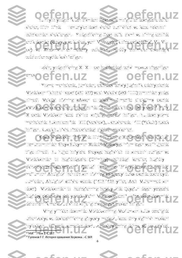                  Bu noyob yodgorlik uch qismdan: Gavr qal’a mo’g’ullar davrigacha qal’a-
shahar,   Oltin   O’rda   –   Temuriylar   davri   shahar   qurilishlari   va   katta   nekropol   -
qabristondan   shakllangan.     Yodgorlikning   Gavr   qal’a   qismi   va   o’ning   atrofida
antik davrdan (kangyuy va kushon, yani IV-III asr), ilk o’rta asrlar (afrig’, VII-VIII
asr)   va   Xorazmshohlar   madaniy   qatlamlari,   moddiy   topilmalar   arxeologik
tadqiqotlar paytida kashf etilgan. 
                Lekin,   yodgorlikning   XI-XIII   asr   boshlaridagi   tarixi   maxsus   o’rganilgan
emas.
                Yozma   manbalarda,   jumladan,   arab-fors   tarixiy-jug’rofik   adabiyotlarida
Mizdakxon ilk bor al Istaxri (930-933) va al Makdisi (985-1000) tomonidan yodga
olinadi.   Makdisi   o’zining   «Axsan   at   takasim   fi-marifat   al-akalim»   asarida
«Mizdakxon katta shahar-o’ning atrofida 12   000 rustak bor»,- deb yozadi 12
. Ya’ni
X   asrda   Mizdakxon   katta   qishloq   xo’jaligi   markazi   bo’lgan.   Bu   davr   yozma
manbalarida Buxoro atrofida - 700 (Narshaxi), Ustrushanada - 400 (Yakubi) rustak
bo’lgan. Rustak bu o’sha o’rta asrlardagi qishloq - maskanlari.
                Keyin   Mizdakxon   1349   yilda   Oltin   O’rdaning   Xorazmdagi   noibi   Qutlug’
Temur tomonidan Shayx Sulaymon Xadad-i Musaviyga in’om etgan vaqf hujjatida
tilga   olinadi.   Bu   hujjat   bo’yicha   Shayxga   bag’ishlab   oq   xonaqoh   qurilgan   va
Mizdakxondan   to   Bag’dodgacha   (Chimboy)   oraliqdagi   kanallar,   bug’doy   -
ekinzorlar   mulkka   berilgan 13
.   Qutlug’   Temurning   1349   yilda   vaqf   hujjatidagi
ma’lumotni   Abulg’ozi   Bahodir   xon   o’zining   «Shajarayi   turk»   asarida   tastiqlaydi.
Jumladan,   Abulg’ozi   «O’sha   vaqtda   (1603-1623   yillar,   Arab   Muhammad   xon
davri)     Mizdakxondan   to   Baqirg’anning   bargi   yuzida   Qayg’un   degan   yergacha
bug’doy   ekilar   edi»   deb   yozadi.   Ya’ni   Mizdakxon   atrofi     o’rta   asrlar   davomida
dehqonchilik markazi, qishloq xo’jaligi rivojlangan maskan bo’lgan.          
                Ming   yilliklar   davomida   Mizdakxonning   Mazlumxon   suluv   tepaligida
urbanizasiya   va   davlatchilikning   g’oyaviy   markazi,   katta   diniy-sig’inish   maskani
joylashgan.   Bu   yerda   sarmatlar   davri,   zardushtiylarning   dahma   va   ossuariylari,
12
 МИТТ.-Том.1.-С.187.
13
 Гулямов Я.Г. История орошения Хорезма…-С.169.
6 