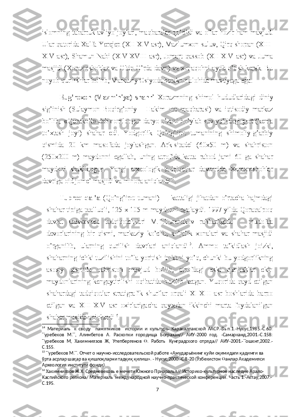 islomning tabarruk avliyo joylari, maqbaralar qo’rildi va o’lar hozir ham mavjud.
Ular qatorida Xalfa Yerejep (XII-XIV asr), Mazlumxon suluv, Qirq shopan (XIII-
XIV   asr),   Shamun-Nabi   (XIV-XVIII   asr),   Jomart   qassob   (XII-XIV   asr)   va   Juma
masjidi (Xorazmshohlar va Oltin O’rda davri) va xonaqohni aytib o’tish kerak. Bu
noyob qurilishlar bo’lib, Markaziy Osiyoda betakror alohida mavqyega ega. 
         Bug’roxon   (Mazminiya)   shahri   Xorazmning   shimol   hududlaridagi   diniy
sig’inish   (Sulaymon   Boqirg’oniy   -   Hakim   ota   maqbarasi)   va   iqtisodiy   markaz
bo’lib,  «Qorako’l» deb nomlongan daryo o’zani bo’ylab suv yo’lidagi port (kema
to’xtash   joyi)   shahar   edi.   Yodgorlik   Qo’ng’irot   tumanining   shimoliy-g’arbiy
qismida   20   km   masofada   joylashgan.   Ark-sitadel   (60x50   m)   va   shahriston
(250x200   m)   maydonni   egallab,   uning   atrofida   katta   rabod   jami   60   ga   shahar
maydoni   shakllangan.   Yangi   arxeologik   tadqiqotlar   davomida   Xorazmshohlar
davriga oid jome’ masjidi va minora aniqlandi 14
.
Tuproq   qal’a   (Qo’ng’irot   tumani)   -     kattaligi   jihatdan   o’rtacha   hajmdagi
shahar tipiga taalluqli, 125 x 105 m maydonni egalaydi. 1997 yilda Qoraqalpoq
davlat   universiteti   tadqiqotchilari   M.T.Turebekov   rahbarligida       mudofaa
devorlarining   bir   qismi,   markaziy   ko’cha,   xo’jalik   xonalari   va   shahar   masjidi
o’rganilib,   ularning   qurilish   davrlari   aniqlandi 15
.   Ammo   ta’kidlash   joizki,
shaharning  ichki  tuzilishini   to’la  yoritish  imkoni  yo’q,  chunki  bu  yodgorlikning
asosiy   qismida   qabriston   mavjud   bo’lib,   atrofdagi   eski   qurilishlar   ekin
maydonlarining   kengaytirilishi   oqibatida   buzilib   ketgan.   Yuqorida   qayd   etilgan
shahardagi   tadqiqotlar   stratigrafik   shurflar   orqali   XI-XIII   asr   boshlarida   barpo
etilgan   va   XIII-XIV   asr   oxirlarigacha   qaytadan   ikkinchi   marta   foydalanilgan
shahar masjidi aniqlandi 16
.   
14
  Материалы   к   своду     памятников     истории   и   культуры   Каракалпакской   ААСР.-Вып.1.-Нукус,1985.-С.60:
Туребеков   М.Т,   Алимбетов   А.   Раскопки   городища   Бограхан//   АИУ-2000   год.   -Самарканд,2001.-С.158:
Туребеков   М,   Хакимниязов   Ж,   Утепбергенов   Ф.   Работы   Кунградского   отряда//   АИУ-2001.-Тошкнт,2002.-
С.155. 
15
 Туребеков М.Т. Отчет о научно-исследовательской работе «Амударьёнинг қуйи оқимидаги қадимги ва 
ўрта асрлар шаҳар ва қишлоқларни тадқиқ қилиш». - Нукус,2000.-С.8-20 (Ўзбекистон Фанлар Академияси 
Археология институти фонди). 
16
 Хакимниязов Ж.Х. Средневековые мечети Южного Приаралья// Историко-культурное наследие Арало-
Каспийского региона/ Материалы международной научно-практической конференции. Часть 1.-Актау,2007.-
С.195. 
7 