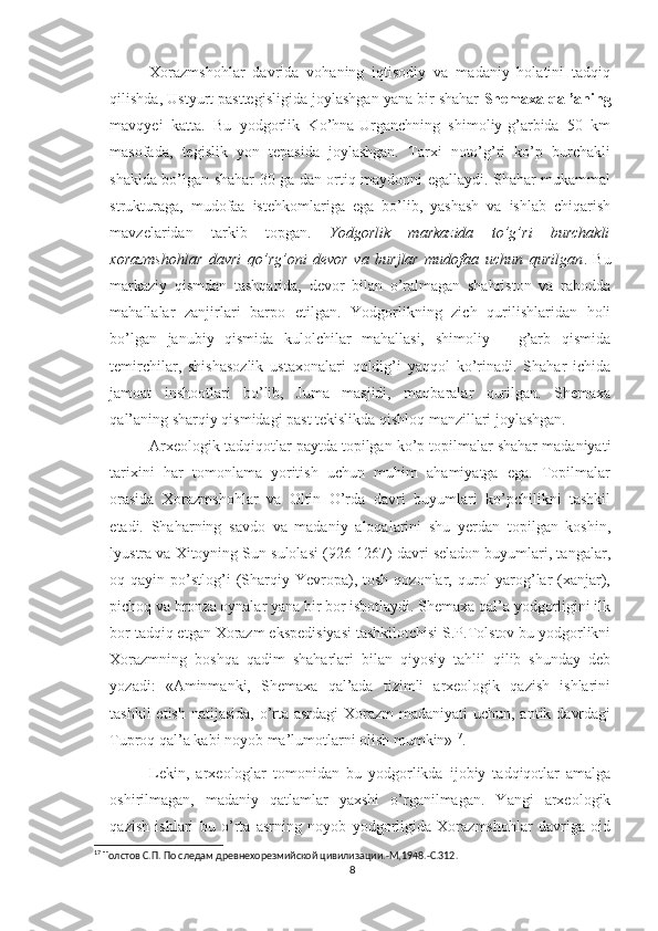 Xorazmshohlar   davrida   vohaning   iqtisodiy   va   madaniy   holatini   tadqiq
qilishda, Ustyurt pasttegisligida joylashgan yana bir shahar  Shemaxa qal’aning
mavqyei   katta.   Bu   yodgorlik   Ko’hna-Urganchning   shimoliy-g’arbida   50   km
masofada,   tegislik   yon   tepasida   joylashgan.   Tarxi   noto’g’ri   ko’p   burchakli
shaklda bo’lgan shahar 30 ga dan ortiq maydonni egallaydi. Shahar mukammal
strukturaga,   mudofaa   istehkomlariga   ega   bo’lib,   yashash   va   ishlab   chiqarish
mavzelaridan   tarkib   topgan.   Yodgorlik   markazida   to’g’ri   burchakli
xorazmshohlar   davri   qo’rg’oni   devor   va   burjlar   mudofaa   uchun   qurilgan .   Bu
markaziy   qismdan   tashqarida,   devor   bilan   o’ralmagan   shahriston   va   rabodda
mahallalar   zanjirlari   barpo   etilgan.   Yodgorlikning   zich   qurilishlaridan   holi
bo’lgan   janubiy   qismida   kulolchilar   mahallasi,   shimoliy   –   g’arb   qismida
temirchilar,   shishasozlik   ustaxonalari   qoldig’i   yaqqol   ko’rinadi.   Shahar   ichida
jamoat   inshootlari   bo’lib,   Juma   masjidi,   maqbaralar   qurilgan.   Shemaxa
qal’aning sharqiy qismidagi past tekislikda qishloq manzillari joylashgan. 
Arxeologik tadqiqotlar paytda topilgan ko’p topilmalar shahar madaniyati
tarixini   har   tomonlama   yoritish   uchun   muhim   ahamiyatga   ega.   Topilmalar
orasida   Xorazmshohlar   va   Oltin   O’rda   davri   buyumlari   ko’pchilikni   tashkil
etadi.   Shaharning   savdo   va   madaniy   aloqalarini   shu   yerdan   topilgan   koshin,
lyustra va Xitoyning Sun sulolasi (926-1267) davri seladon buyumlari, tangalar,
oq  qayin  po’stlog’i  (Sharqiy  Yevropa),  tosh  qozonlar,  qurol-yarog’lar  (xanjar),
pichoq va bronza oynalar yana bir bor isbotlaydi. Shemaxa qal’a yodgorligini ilk
bor tadqiq etgan Xorazm ekspedisiyasi tashkilotchisi S.P.Tolstov bu yodgorlikni
Xorazmning   boshqa   qadim   shaharlari   bilan   qiyosiy   tahlil   qilib   shunday   deb
yozadi:   «Aminmanki,   Shemaxa   qal’ada   tizimli   arxeologik   qazish   ishlarini
tashkil  etish natijasida, o’rta asrdagi Xorazm  madaniyati  uchun, antik davrdagi
Tuproq qal’a kabi noyob ma’lumotlarni olish mumkin» 17
. 
Lekin,   arxeologlar   tomonidan   bu   yodgorlikda   ijobiy   tadqiqotlar   amalga
oshirilmagan,   madaniy   qatlamlar   yaxshi   o’rganilmagan.   Yangi   arxeologik
qazish   ishlari   bu   o’rta   asrning   noyob   yodgorligida   Xorazmshohlar   davriga   oid
17
 Толстов С.П. По следам древнехорезмийской цивилизации.-М,1948.-С.312.
8 