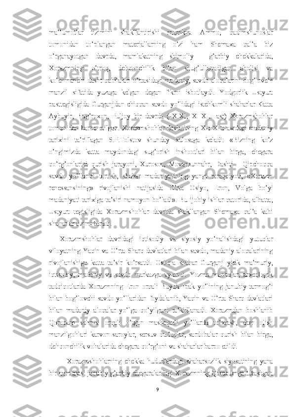 ma’lumotlar   tizimini   shakllantirishi   mumkin.   Ammo,   qadimshunoslar
tomonidan   to’plangan   materiallarning   o’zi   ham   Shemaxa   qal’a   biz
o’rganayotgan   davrda,   mamlakatning   shimoliy   -   g’arbiy   chekkalarida,
Xorazmning   o’troq,   dehqonchilik   bilan   shug’ullanadigan   aholisi   va
ko’chmanchi  dasht  qabilalari o’rtasidagi madaniy, savdo aloqalarini bog’lovchi
manzil   sifatida   yuzaga   kelgan   degan   fikrni   isbotlaydi.   Yodgorlik   Ustyurt
pasttegisligida   Gurganjdan   chiqqan   savdo   yo’lidagi   istehkomli   shaharlar   Katta
Aybuyir,   Bug’roxon,   Puljoy   bir   davrda   (IX-XI,   XI-XIII   asr)   Xorazmshohlar
tomonidan barpo etilgan. Xorazmshohlar  davlatining XII-XIII asrdagi  madaniy
tarixini   ta’riflagan   S.P.Tolstov   shunday   xulosaga   keladi:   «Bizning   ko’z
o’ngimizda   katta   maydondagi   sug’orish   inshootlari   bilan   birga,   chegara
qo’rg’onlarini   qurish   jarayoni,   Xuroson,   Movarounnahr,   Dashti   -   Qipchoqqa
savdo   yo’llarini   tortish,   shahar   madaniyatining   yangi   taraqqiyoti,   «Xorazm
renessansining»   rivojlanishi   natijasida   O’rta   Osiyo,   Eron,   Volga   bo’yi
madaniyati tarixiga ta’siri  namoyon bo’ladi». Bu ijobiy ishlar  qatorida, albatta,
Ustyurt   tegisligida   Xorazmshohlar   davrida   shakllangan   Shemaxa   qal’a   kabi
shaharlar tizimi turadi. 
Xorazmshohlar   davridagi   iqtisodiy   va   siyosiy   yo’nalishdagi   yutuqlar
viloyatning Yaqin va O’rta Sharq davlatlari bilan savdo, madaniy aloqalarining
rivojlanishiga   katta   ta’sir   ko’rsatdi.   Ostona   shahar   Gurganj   yirik   ma’muriy,
iqtisodiy,   madaniy   va   savdo   markazga   aylandi.   Yozma   manbalar,   arxeologik
tadqiqotlarda   Xorazmning   Eron   orqali   Buyuk   Ipak   yo’lining   janubiy   tarmog’i
bilan bog’lovchi  savdo   yo’llaridan foydalanib,  Yaqin va  O’rta  Sharq  davlatlari
bilan   madaniy   aloqalar   yo’lga   qo’yilgani   ta’kidlanadi.   Xorazmdan   boshlanib
Qoraqum   sahrosi   orqali   o’tgan   mashaqatli   yo’llarda   to’xtash,   dam   olish
manzilgohlari   karvon   saroylar,   sersuv   quduqlar,   sardobalar   qurish   bilan   birga,
dehqonchilik vohalarida chegara qo’rg’oni va shaharlar barpo etildi.
Xorazmshohlarning   chekka   hududlardagi   shaharsozlik   siyosatining   yana
bir namunasi janubiy-g’arbiy chegaralardagi Xorazmning Qoraqumga tutashgan
9 