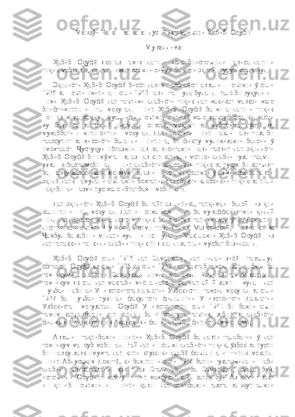 Мавз и Ватан ва ватанд ст  дар ашъори Ҳабиб Юсуфӯ ӯ ӣ ӣ
Муқаддима
Ҳабиб   Юсуф   яке   аз   намояндагони   хеле   боистеъдоди   нависандагони
ӣ
то ик мебошад, ки дар нимаи солхои сийум ба кори э одй шуруъ карда буд. 	
ҷ ҷ
Э одиёти Ҳабиб Юсуф  бисёр давом наёфтааст: аввалин шеърҳои   соли	
ҷ ӣ ӯ
1936 ва шеъри охиринаш соли 1942 навишта шуда буданд. Вале бо ву уди ин	
ҷ
номи   Ҳабиб   Юсуф   дар   таърихи   адабиёти   то ик   дар   хакикат   мавқеи   хеле	
ӣ ҷ
боифтихорро   ишгол   мекунад.   Шоир   Ҳабиб   Юсуф   ба   хонандагони   то ик	
ӣ ҷ
пеш   аз   хама   хамчун   муаллифи   шеърҳои   лирик   хеле   маъруф   аст,   ки   ҳаёти	
ӣ
хушбахтона   ва   озод   одамони   совет ,   меҳнат   ва   мубориза,   д ст   ва	
ӣ ӣ ӯ ӣ
муҳаббати   онҳоро   ситоиш   мекунад.   Дар   шеърҳои   шоир   шакли   нави   тоза   бо
таассурот   ва   ҳиссиёти   баланди   шоирона,   бо   фикру   мулоҳизаҳои   бадеии  	
ӯ
омехтааст.   усту уи   образҳои   нав   ва   воситаҳои   нави   тасвир   дар   э одиёти	
Ҷ ҷ ҷ
Ҳабиб Юсуф  бо ом хтан ва аз нав кор кардани мероси адабии гузаштаамон
ӣ ӯ
узван вобаста мебошад. Шоир адабиёти классикии то ик ва русро бо қатъият	
ҷ
ба шавқу ҳаваси зиёд меом хт ва аз ин  ост, ки асарҳои   аз чиҳати ба таври	
ӯ ҷ ӯ
э од  дарк намудани аъанаҳои беҳтарини адабиёти классикии то ик ва роли	
ҷ ӣ ҷ
на ибонаи назми рус хеле ибратбахш мебошанд. 
ҷ
Дар э одиёти Ҳабиб Юсуф  ба ғайр аз лирика, тар имаи   бадей низ  ои	
ҷ ӣ ҷ ҷ
калонро   ишғол   мекунад.   Дар   ин   со ҳ а   ҳ ам   шоир   ба   муваффакиятхои   ҷ иддй
ноил   гардидааст.   Хонандагони   то ик	
ҷ   ба   воситаи   тарчимаҳои   ӯ   бо   беҳтарин
достон   ва   шеърҳои   Пушкин ,   Лермонтов ,   Крлов ,   Маяковский ,   Шевченко   ва
Ҷ амбул   ба   забони   модари   худ   шинос   шуданд .   Мақолаҳои Ҳабиб Юсуф  низ	
ӣ
дар тараққии танқиди адабии то ик то як андоза роли мусбат бозидаанд. 	
ҷ
Ҳабиб   Юсуф   соли   1916   дар   Самарқанд,   дар   оилаи   зиё     таваллуд	
ӣ ӣ
ёфтааст.   Юсуф  аз соли 1925 то соли 1932 дар мактаб таҳсил карда, баъд ба	
ӣ
техникуми   педагогии   Самарқанд   дохил   мешавад.   Баъд   аз   тамом   кардани
техникум   як   сол   дар   мактаби   миёна   дарс   дода,   дар   айнй   замон_   худаш   дар
шуъбаи шабонаи Университета Давлатии  збекистон таҳсил мекунад ва соли	
Ӯ
1937   ба   шуъбаи   рузонаи   факултети   филологии   Университети   Давлатии
Узбекистан   мегузарад.   Юсуф   Университетро   соли   1940   бо   баҳои   аъло	
ӣ
тамом   карда   барои   кор   кардан   ба   Институти   таърих,   забон   ва   адабиёти
филиали То икистонии Академияи фанхои СССР фиристода мешавад. 	
ҷ
Аввалин   та рибаҳои   шоирии   Ҳабиб   Юсуф   ба   даври   талабагии     дар	
ҷ ӣ ӯ
техникум мансуб мебошад. Вай дар ин солҳо адабиёти то ик,  збек ва русро	
ҷ ӯ
бо   шавқу   завқ   омухта   дар   кори   кружоки   адаб   фаъолона   иштирок   мекард.	
ӣ
Шоир Абдусалом  Деҳот ,  ки баҳорони соли 1936 барои гузаронидани  шаби	
ӣ
адабии   нависандагони   авон   аз   Сталинобод   ба   Самарқанд   омада   буд,
ҷ
истеъдоди   Юсуфиро   ҳамчун   шоир   махсусан   қайд   карда   буд.   Аз   ҳамин   вақт
ин   ониб   шеърҳои   ин   шоири   авон   дар   саҳифаҳои   газета   ва   журналҳои	
ҷ ҷ 