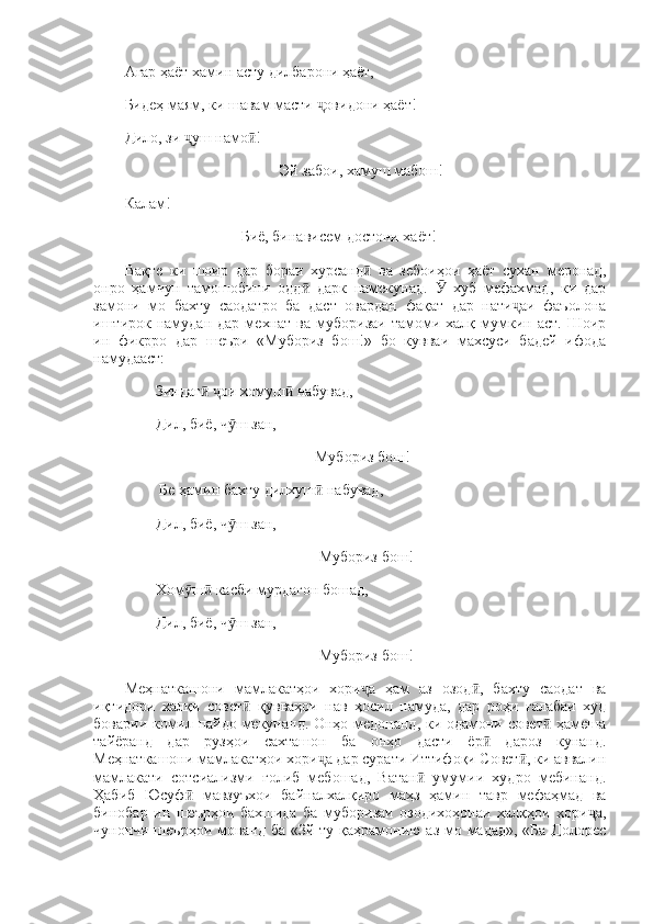 Агар ҳаёт хамин асту дилбарони ҳаёт, 
Бидеҳ маям, ки шавам масти  овидони ҳаёт! ҷ
Дило, зи  уш намо ! 	
ҷ ӣ
Эй забои, хамуш мабош! 
Калам!
Биё, бинависем достони хаёт! 
Вақте   ки   шоир   дар   бораи   хурсанд   ва   зебоиҳои   ҳаёт   сухан   меронад,	
ӣ
онро   ҳамчун   тамошобини   одд   дарк   намекунад.     хуб   мефахмад,   ки   дар	
ӣ Ӯ
замони   мо   бахту   саодатро   ба   даст   овардан   фақат   дар   нати аи   фаъолона	
ҷ
иштирок  намудан   дар  мехнат  ва  муборизаи  тамоми  халқ  мумкин  аст.  Шоир
ин   фикрро   дар   шеъри   «Мубориз   бош!»   бо   кувваи   махсуси   бадей   ифода
намудааст: 
Зиндаг   ои хомуш  набувад, 	
ӣ ҷ ӣ
Дил, биё, ч ш зан, 	
ӯ
 Мубориз бош!
 Бе ҳамин бахту дилхуш  набувад, 	
ӣ
Дил, биё, ч ш зан, 	
ӯ
Мубориз бош!
Хом ш  касби мурдагон бошад, 	
ӯ ӣ
Дил, биё, ч ш зан, 	
ӯ
Мубориз бош! 
Меҳнаткашони   мамлакатҳои   хори а   ҳам   аз   озод ,   бахту   саодат   ва	
ҷ ӣ
иқтидори   халқи   совет   қувваҳои   нав   ҳосил   намуда,   дар   роҳи   ғалабаи   худ	
ӣ
боварии комил пайдо мекунанд. Онҳо медонанд, ки одамони совет  ҳамеша	
ӣ
тайёранд   дар   рузҳои   сахташон   ба   онҳо   дасти   ёр   дароз   кунанд.	
ӣ
Меҳнаткашони мамлакатҳои хори а дар сурати Иттифоқи Совет , ки аввалин	
ҷ ӣ
мамлакати   сотсиализми   ғолиб   мебошад,   Ватан   умумии   худро   мебинанд.	
ӣ
Ҳабиб   Юсуф   мавзуъхои   байналхалқиро   маҳз   ҳамин   тавр   мефаҳмад   ва	
ӣ
бинобар   ин   шеърҳои   бахшида   ба   муборизаи   озодихоҳонаи   халқҳои   хори а,	
ҷ
чунончи шеърҳои монанд ба «Зй ту қаҳрамонию аз мо мадад»,  «Ба Долорес 