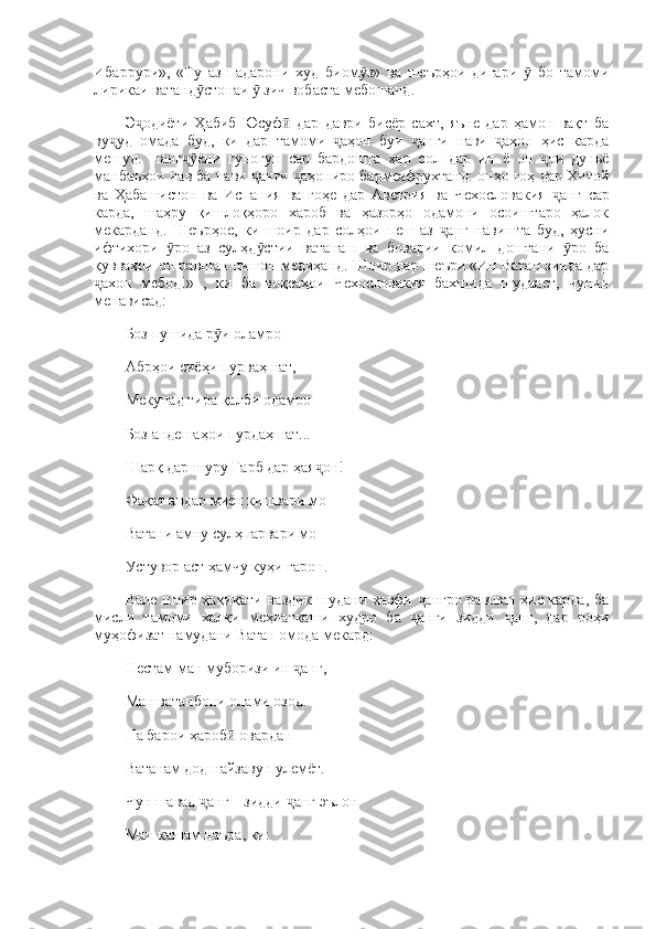 Ибаррури»,   «Ту   аз   падарони   худ   биом з»   ва   шеърҳои   дигари     бо   тамомиӯ ӯ
лирикаи ватанд стонаи   зич вобаста мебошанд. 	
ӯ ӯ
Э одиёти   Ҳабиб   Юсуф   дар   даври   бисёр   сахт,   яъне   дар   ҳамон   вақт   ба	
ҷ ӣ
ву уд   омада   буд,   ки   дар   тамоми   аҳон   буи   анги   нави   аҳон   ҳис   карда	
ҷ ҷ ҷ ҷ
мешуд.   Нанг ёни   гуногун  	
ҷӯ cap   бардошта   ҳар   сол   дар   ин   ё   он   ои   дуньё	ҷ
манбаъҳои нав ба нави  анги  аҳониро бармеафрухтанд: онҳо гоҳ дар Хитой	
ҷ ҷ
ва   Ҳабашистон   ва   Испания   ва   гоҳе   дар   Австрия   ва   Чехословакия   анг  	
ҷ cap
карда,   шаҳру   қишлоқҳоро   хароб   ва   ҳазорҳо   одамони   осоиштаро   ҳалок
мекарданд.   Шеърҳое,   ки   шоир   дар   солҳои   пеш   аз   анг   навишта   буд,   ҳусни	
ҷ
ифтихори   ро   аз   сулҳд стии   ватанаш   ва   боварии   комил   доштани   ро   ба	
ӯ ӯ ӯ
қувваҳои он равшан нишон медиҳанд. Шоир дар шеъри «Ин Ватан зинда дар
ахон   мебод!»   ,   ки   ба   воқеаҳои   Чехословакия   бахшида   шудааст,   чунин	
ҷ
менависад: 
Боз пушида р и оламро 	
ӯ
Абрҳои сиёҳи пурваҳшат, 
Мекунад тира қалби одамро 
Боз андешаҳои пурдаҳшат... 
Шарқ дар шуру  Ғарб  дар ҳая он! 	
ҷ
Фақат андар миён кишвари мо 
Ватани амну сулҳпарвари мо 
Устувор аст ҳамчу куҳи гарон. 
Вале шоир ҳақиқати наздик шудани хавфи  ангро равшан ҳис карда, ба	
ҷ
мисли   тамоми   халқи   меҳнаткаши   худро   ба   анги   зидди   анг,   дар   роҳи
ҷ ҷ
муҳофизат намудани Ватан омода мекард: 
Нестам ман муборизи ин  анг, 	
ҷ
Ман ватанбони олами озод. 
На барои ҳароб  овардан 	
ӣ
Ватанам дод найзаву пулемёт. 
Чун шавад  анг—зидди  анг эълон 	
ҷ ҷ
Ман кашам наъра, ки:  