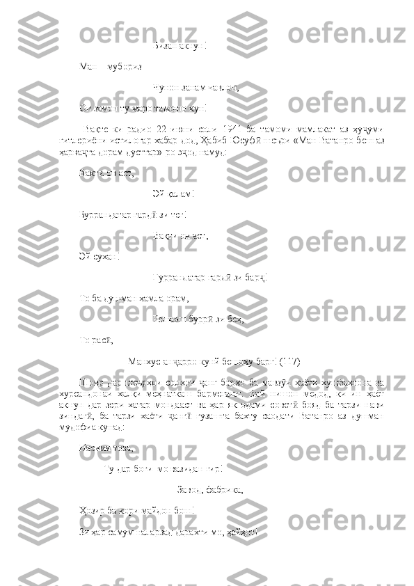 Бизан акнун! 
Ман—мубориз 
Чунон занам чавлон, 
Он замон ту маро тамошо кун!
  Вақте   ки   радио   22   июни   соли   1941   ба   тамоми   мамлакат   аз   ҳу умиҷ
гитлериёни истилогар хабар дод, Ҳабиб Юсуф  шеъри «Ман Ватанро беш аз	
ӣ
ҳарва та дорам дусттар»-ро э од намуд: 	
ҷ ҷ
Вакти он аст, 
Эй қалам! 
Буррандатар гард  зи 	
ӣ теғ ! 
Вақти он аст, 
Эй сухан! 
Ғуррандатар гард  зи бар ! 	
ӣ ҷ
То ба душман ҳамла орам, 
Решааш бурр  зи беҳ, 	
ӣ
То рас , 	
ӣ
Манхус-ан арро кунй бешоху барг! (117)	
ҷ
Шоир   дар   шеърҳои   солҳои   анг   борҳо   ба   мавз и   ҳаёти   хушбахтона   ва	
ҷ ӯ
хурсандонаи   халқи   меҳнаткаш   бармегашт.   Вай   нишон   медод,   ки   ин   ҳаёт
акнун   дар   зери   хатар   мондааст   ва   ҳар   як   одами   совет   бояд   ба   тарзи   нави	
ӣ
зиндаг ,   ба   тарзи   хаёти   анг   гузашта   бахту   саодати   Ватанро   аз   душман	
ӣ ҷ ӣ
мудофиа кунад: 
Насими тоза, 
Ту дар боғи  мо вазидан гир! 
Завод, фабрика,
Ҳозир ба кори майдон бош! 
Зи ҳар самум наларзад дарахти мо, ҳайҳот!  