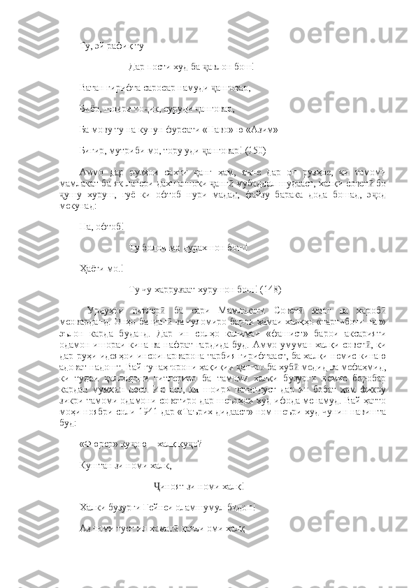 Ту, эй рафиқ ту 
Дар пости худ ба  авлон бош! ҷ
Ватан гирифта саросар намуди  анговар, 	
ҷ
Биёр, шоири то ик, суруди  анговар, 	
ҷ ҷ
Ба мову ту на кунун фурсати «Наво»-ю «Азим» 
Бигир, мутриби мо, тору уди  анговар! (150) 	
ҷ
Аммо   дар   рузҳои   сахти   анг   ҳам,   яъне   дар   он   рузҳое,   ки   тамоми	
ҷ
мамлакат ба як лагери дахшатноки  анг  мубаддал шудааст, халқи совет  бо	
ҷ ӣ ӣ
ушу   хуруш,   гуё   ки   офтоб   нури   мадад,   файзу   барака   дода   бошад,   э од	
ҷ ҷ
мекунад: 
На, офтоб! 
Ту болои мо дурахшон бош! 
Ҳаёти мо.! 
Ту чу харрузаат хурушон бош! (148)
  Урдуҳои   гитлер   ба   сари   Мамлакати   Совет   марг   ва   хароб	
ӣ ӣ ӣ
меоварданд. Онҳо бандаг  ва ғуломиро барои ҳамаи халқҳо «тартиботи нав»
ӣ
эълон   карда   буданд.   Дар   ин   солҳо   калимаи   «фашист»   барои   аксарияти
одамон ишораи кина ва нафрат гардида буд. Аммо умуман халқи совет , ки	
ӣ
дар руҳи идеяҳои инсоипарварона тарбия гирифтааст, ба халқи немис кинаю
адоват надошт. Вай гунаҳгорони ҳақиқии  ангро ба хуб  медид ва мефаҳмид,	
ҷ ӣ
ки   тудаи   аллодони   гитлериро   ба   тамоми   халқи   бузурги   немис   баробар	
ҷ
кардан   мумкин   нест.   Ин   аст,   ки   шоири   ватандуст   дар   ин   бобат   ҳам   фикру
зикри тамоми одамони советиро дар шеърҳои худ ифода менамуд. Вай ҳатто
моҳи ноябри соли 1941 дар «Таърих дидааст» ном шеъри худ чунин навишта
буд: 
«Фюрер» ку ою—халқ ку о? 	
ҷ ҷ
Куштан зи номи халк, 
иноят зи номи халқ! 	
Ҷ
Халки бузурги Гейнеи оламшумул бидон! 
Аз номи туст ин хамаг  қатли оми халқ	
ӣ 