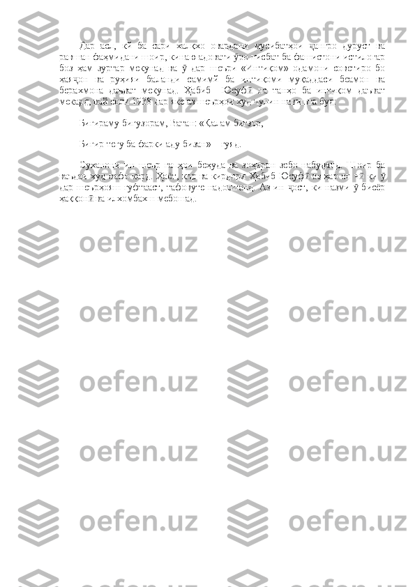 Дар   асл,   кй   ба   сари   халқхо   овардани   мусибатҳои   ангро   дуруст   ваҷ
равшан фаҳмидани шоир, кинаю адовати  ро нисбат ба фашистони истилогар	
ӯ
боз   ҳам   зуртар   мекунад   ва     дар   шеъри   «Интиқом»   одамони   советиро   бо	
ӯ
ҳая он   ва   руҳияи   баланди   самимй   ба   интиқоми   муқаддаси   беамон   ва	
ҷ
берахмона   даъват   мекунад.   Ҳабиб     Юсуф   на   танҳо   ба   интиқом   даъват	
ӣ
мекард, вай соли 1938 дар яке аз шеърҳои худ чунин навишта буд: 
Бигираму бигузорам, Ватан: «Қалам бигзор, 
Бигир тегу ба фарки аду бизан»—гуяд. 
Суханони   ин   шеър   гапҳои   беҳуда   ва   зоҳиран   зебо   набуданд.   Шоир   ба
ваъдаи худ вафо кард. Ҳаёт, кор ва кирдори Ҳабиб Юсуф  аз ҳар он ч  ки 	
ӣ ӣ ӯ
дар шеърҳояш  гуфтааст,  тафовуте надоштанд.  Аз ин  ост,  ки назми   бисёр	
ҷ ӯ
ҳаққон  ва илхомбахш мебошад.	
ӣ 