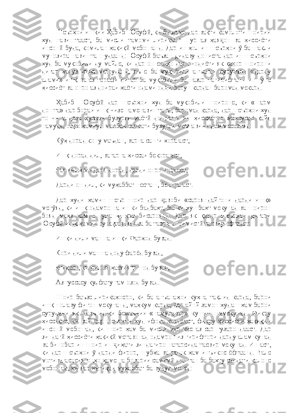 Шеърҳои ишқии Ҳабиб  Юсуф , ки баъдтар дар вақти камолоти шоирииӣ
худ   навиштааст,   ба   мисли   тамоми   лирикааш   пур   аз   ҳая он   ва   ҳиссиёти	
ҷ
инсон  буда, комилан ҳақиқ  мебошанд. Дар ин ҳол ин шеърҳои   ба шакли	
ӣ ӣ ӯ
мунозира навишта шудаанд: Юсуф  баъзан дидаву дониста дар ин шеърҳои	
ӣ
худ ба муқобили ду майле, ки дар он солҳо дар эчодиёти як қатор шоирони
дигар   ҳануз   дида   мешуданд,   яъне   ба   муқобили   анъанаи   сурудани   «дарду
алами»   ишқ   ва   аз   тарафи   дигар   ба   муқобили   ба   назар   нагирифтани   ин   гуна
ҳиссиёт ва онро аз доираи ҳаёти одами одди берун кардан баромад мекард. 
Ҳабиб     Юсуф   дар   шеърҳои   худ   ба   муқобили   шоироне,   ки   «шарм	
ӣ
дошта» дар бораи ишқ чизе наменавиштанд, баромад карда, дар шеърҳои худ
то   чи   андоза   қувваи   бузурги   ҳаёт   доштани   ин   ҳиссиётро   махсусан   қайд	
ӣ
намуда, онро ҳамчун манбаи сарвати бузурги маънавии одам месарояд: 
К ҳ дорад кону маъдан, варна санги хора аст, 	
ӯ
Ишқ дорад дил, вагарна ҳиссаи бекора аст, 
Гар дили мо дард дорад, дарди онро чораест, 
Дарди он дил, ки муҳаббат несташ, бечора аст. 
Дар   худи   хамин   шеър   шоир   дар   авоби   «сарояндайгони   дарди   ишқ»	
ҷ
мег яд, ки ишқ одамро на ин ки бадбахт, балки хушбахт мекунад ва шоирон	
ӯ
бояд   маҳз   хамин   гуна   ишкро   бисароянд.   Дар   як   қатор   шеърҳои   дигари
Юсуф  ишқ ҳамин гуна равшан ва ба таври оптимист  тасвир ёфтааст: 	
ӣ ӣ
Ишқи дили ман на ишқи Фарҳод бувад. 
Кори дили ман на доду фарёд бувад, 
Ишқест, ки дил зи ҳастияш шод бувад, 
Аз  ғ yccaey  кулфату  ғам  озод бувад. 
Шоир   баъзе   лирикаҳоеро,   ки   ба   анъанаҳои   куҳна   тақлид   карда,   барои
ишқ нолаву фиғон мекунанд, маҳкум карда, дар айнй замон худаш хам барои
сурудани   як   навъ   ишқи   бемаънии   «намунавор»   кушиш   намекунад.   Фикру
ҳиссиёте, ки вай  дар шеърҳои худ  ифода  кардааст,  фикру ҳиссиёти  ҳақиқии
инсон   мебошад,   ки   шоир   ҳам   ба   мисли   ҳар   кас   аз  
ӣ cap   гузарондааст.   Дар
зиндаг  ҳиссиёти ҳақиқ  метавонад одамро низ гирифтори дарду алам кунад
ӣ ӣ
ва бинобар ин шоир ин  иҳати зиндагиро натарсида тасвир мекунад. Ин аст,	
ҷ
ки   дар   шеърҳои     дарди   фирор,   шубҳа   ва   рашк   ҳам   инъикос   ёфтаанд.   Вале	
ӯ
мотиви асосии онҳо ҳамеша боварии самим  доштан ба бахту саодати калоне	
ӣ
мебошад, ки дар нати аи мухаббат ба вучуд меояд: 	
ҷ 