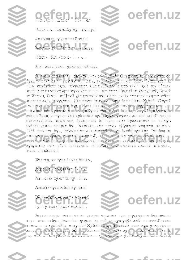 Рост,  онона, рост— бо ишқатҷ
 Кори дил беҳисобу мушкил буд! 
Лек меҳри ту дастгир  кард: 	
ӣ
Меҳри иқбол бар сари дил шуд. 
Офарин бар иродаи он дил, 
К-ин ҳама рохи пурхатар тай кард
Ба худ хос будани шеърҳои лирикии Ҳабиб  Юсуф  ва хеле таъсирбахш	
ӣ
будани онҳо аз он маълум мешавад, ки шоир дар онҳо образи бисёр зебо ва
нави   маҳбубаро   э од   намудааст.   Дар   адабиёти   классикии   то ик   кам   образи	
ҷ ҷ
занон яке аз мавкеъҳои муҳимро ишғол кардааст. Рудак  ва Фирдавс , Саъд	
ӣ ӣ ӣ
ва Хофиз, Камол ва  ом  дар асарҳои худ як силсилаи тасвири ниҳоят зебои	
Ҷ ӣ
занонро э од намудаанд. Дар соҳаи назм ин роҳро бори аввал Ҳабиб  Юсуф	
ҷ ӣ
далерона   пеш   гирифта   буд.   Шоир   дар   як   қатор   шеърҳои   худ,   чунончи   дар
шеърҳои «Ба духтари меҳнат», «Ҳусни ту», «Такя бар корат кун », «Духтари	
ӣ
хавопаймо», инчунин дар рубоиҳои худ образи умумии занони озод  давраи	
ӣ
советиро   эчод   карда   аст.   Вале   шоир   ба   тарзи   нави   муҳзокимаи   ин   мавзуъ
якбора   дохил   нашуда   буд.   Масалан,   дар   шеъри   «Духтари   меҳнат»,   ки   соли
1936-навишта   буд,   таъсири   анъанапараст   ҳануз   бисёр   зур   аст.   Ташбеҳ   ва	
ӣ
истиораҳои   куҳна   ва   ҳая они   сунъ ,   ки   ба   хонанда   таъсир   намебахшад,—	
ҷ ӣ
хамаи   ин   ба   шеърҳои   бисьёр   дигар   шоироне,   ки   дар   э одиёти   худ   ҳе   як	
ҷ ҷ
хусусияти   нав   пайдо   накардаанд   ва   кайҳо   хонандагонро   дилгир   кардаанд,
монанд мебошад: 
Ҳар гаҳ, ки туро ба кор бинам, 
Дар шодию ифтихор бинам. 
Аз шавқи руҳат ба  ш оям, 	
ҷӯ
Авсофи туро забон кушоям. 
Эй дилбари номдори меҳнат! 
Рун ту маҳи диёри меҳнат..! 
Барои   шоири   чавон   аз   ин   доираи   анъанаи   одат   шудамонда   баромадан
кори   осон   набуд.   Вале   бо   ву уди   ин   вай   аз   усту и   зиёд   ва   катъ   роҳи	
ҷ ҷ ҷӯ ӣ
комилан   навро   пайдо   мекунад.   Х,абиб   Юсуф   идеали   нави   ҳусну   зарофати	
ӣ
занро   пешниҳод   карда,   бештар   ботини   қаҳрамони   худ,   дар   ҳаёти   амъият ,	
ҷ ӣ
дар меҳнат ва мубориза фаъолона иштирок кардани  ро махсусан қайд карда,	
ӯ 