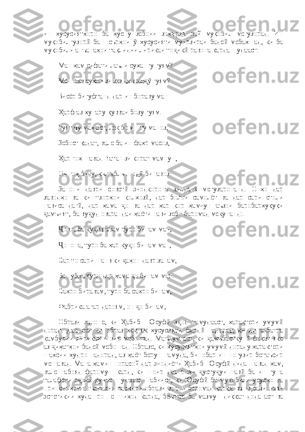ин   хусусиятҳоро   ба   ҳусну   зебоии   зоҳирии   вай   муқобил   мегузорад.   Ин
муқобилгузор   ба   шеърҳои     хусусияти   мунозираи   баде   мебахшад,   ки   баӣ ӯ ӣ
муқобили анъанаҳои тақлидии лирикаи то ик  равона карда шудааст:	
ҷ ӣ
Ман ҳам сифати лаъли сухангу гуям? 
Ман низ сухан зи қадди дил  гуям? 	
ҷӯ
Бисёр бигуфтанд дар ин бораву ман 
Ҳарф аз ҳунару қувваи бозу гуям. 
Руят чу маҳ аст, лек бо ин ту маноз, 
Зебост қадат, вале ба ин фахр масоз, 
Ҳар гоҳ шавад Ватан зи корат мамнун, 
Он гоҳ бигу, ки табли шод  бинавоз! 
ӣ
Занони   даври   совет   эчодкорона   зиндаг   мегузаронанд.   Онҳо   дар	
ӣ ӣ
заводҳо   ва   киштзорҳои   колхоз ,   дар   болои   самолёт   ва   дар   сари   столи	
ӣ
нависандаг ,   дар   ҳама   о   ва   дар   ҳар   кор   ҳамчун   аъзои   баробархуқуқи	
ӣ ҷ
амъият, ба ву уд оварандаи ҳаёти нави зебо баромад мекунанд:. 	
ҷ ҷ
оно, ба ку о равам туро бинам ман,	
Ҷ ҷ
онона, туро ба ҳар ку о бинам ман, 
Ҷ ҷ
Сар то сари шашяки  аҳон давр занам, 	
ҷ
Бешубха туро дар ҳама  о бинам ман. 	
ҷ
Саҳро биравам, туро ба саҳро бинам, 
Фабрика агар дароям, он  о бинам, 
ҷ
Образи   заноне,   ки   Ҳабиб     Юсуф   э од   намудааст,   характери   умум	
ӣ ҷ ӣ
дорад.   Дар   асл   ин   образ   ҳе   як   хусусияти   фард   надорад,   ки   ин   албатта	
ҷ ӣ
камбудии   лирикаи   шоир   мебошад.   Маълум   аст,   ки   амъбасткун   фақат   яке	
ҷ ӣ
аз  иҳатҳои баде  мебошад. Образе, ки хусусиятҳои умум  дораду характери	
ҷ ӣ ӣ
шахсии   худро   надорад,   аз   ҳаёт   берун   намуда,   бинобар   ин   ногузир   бетаъсир
мешавад. Мана ҳамин норасой дар эчодиёти Ҳабиб   Юсуф  дида шавад хам,	
ӣ
вале   набояд   фаромуш   кард,   ки   шоир   дар   роҳи   усту уи   нав   ба   ин   гуна	
ҷ ҷ ӣ
талафоти   э од   дучор   шудааст.   Табиист,   ки   Юсуф   ба   муқобили   усулҳо   ва	
ҷ ӣ ӣ
принсипҳои   анъанавии   тасвири   образи   занон   баромад   карда   ва   идеали   нави
эстетикии   худашро   пешниҳод   карда,   бештар   ба   мазмун   диққат   дода   аст   ва 
