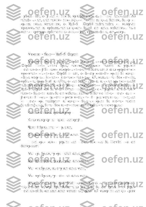 шубҳае   нест,   ки     дар   ин   роҳ   ба   муваффақияти   калон   ноил   гардидааст.   Азӯ
тарафи   дигар,   агар   тамоми   роҳи   э одии   шоирро   сан ида   бароем,   ба   чунин	
ҷ ҷ
хулоса   омада   метавонем,   ки   Ҳабиб     Юсуф   рафта-рафта   ин   мавзуъро	
ӣ
мукаммалтар   ва   муфассалтар   аз   иҳати   баде   кор   карда   мебаромад.   Вале	
ҷ ӣ
марг ин  усту уи суботкоронаи эчодии  ро, мутаассифона, қатъ намуд.	
ҷ ҷ ӯ
Маҳорати бадеии Ҳабиб Юсуф	
ӣ
Маҳорати   бадеии   Ҳабиб   Юсуф   сазовори   диққати   махсус   мебошад.
ӣ
Юсуф   шоири   лирик   буда,   тамоми   воситаҳои   тасвир   ва   усулҳои	
ӣ
шеърнависии   бо назми махсуси лирикиаш вобаста аст. Яке аз хусусиятҳои	
ӯ
муҳимтарини   лирикаи   Юсуф   он   аст,   ки   фикру   ҳиссиёти   худро   бо   ҳая он	
ӣ ҷ
ифода мекунад. Боигарии воситаҳои тасвирии вай, масалан ташбеҳ истиора,
муболиға, суханбоз  ва ғайра, ки дар байни лирика ва дигар жанрҳои адаб	
ӣ ӣ
тафовут мегузоранд, ба ҳамин ҳая он ва мутаассирии шоир хизмат мекунанд.	
ҷ
Ҳабиб   Юсуф   ҳам   ба   мисли   дигар   шоирони   лирик   ин   усулҳо   ва   воситаҳои	
ӣ
тасвири бадеиро васеъ ба кор мебарад. Дар ин бобат як порчаи шеъри калони
 «Чавон  ниҳоли гулистони умр» мисоли тип  шуда метавонад. Шоир; дар	
ӯ ӣ ӣ
ин   шеъри   худ   таассурот   ва   ҳая они   баланди   худро   ба   воситаи   такрор	
ҷ
(анафора) дода, бо ташбеҳ ва истиораҳо қадре муболиғанок мекунад: 
Чавон ист дарси пурмав у чуш	
ҷ
Ки аз мав у  ушаш  аҳон дар хур ш. 	
ҷ ҷ ҷ ӯ
авон  бувад оташи шулавар, 	
Ҷ ӣ
Ки душман кунад кагд, ёбад зарар. 
Шоир   худи   ҳамин   усулро   дар   шеъри   бахшида   ба   Октябр   низ   кор
фармудааст. 
Ман дуд будам, ту худ шарар карда маро. 
Ман санг будам, ту чун гуҳар карда маро, 
Ман хок будам, вале ту зар карда маро, 
Ман мур будам, ту шери нар карда маро. 
Баъзан  шоир аз паи суханбоз  низ меравад, ки ин дар назми классикии	
ӣ
то ик   бисёр   маъмул   буд.   Албатта   аз   ҳад   зиёд   ба   кор   бурдани   ин   усули	
ҷ
шеърнавис  ба ҳар асар зарар мерасонад, чунки вай мазмунро дар  ои дуюм	
ӣ ҷ 