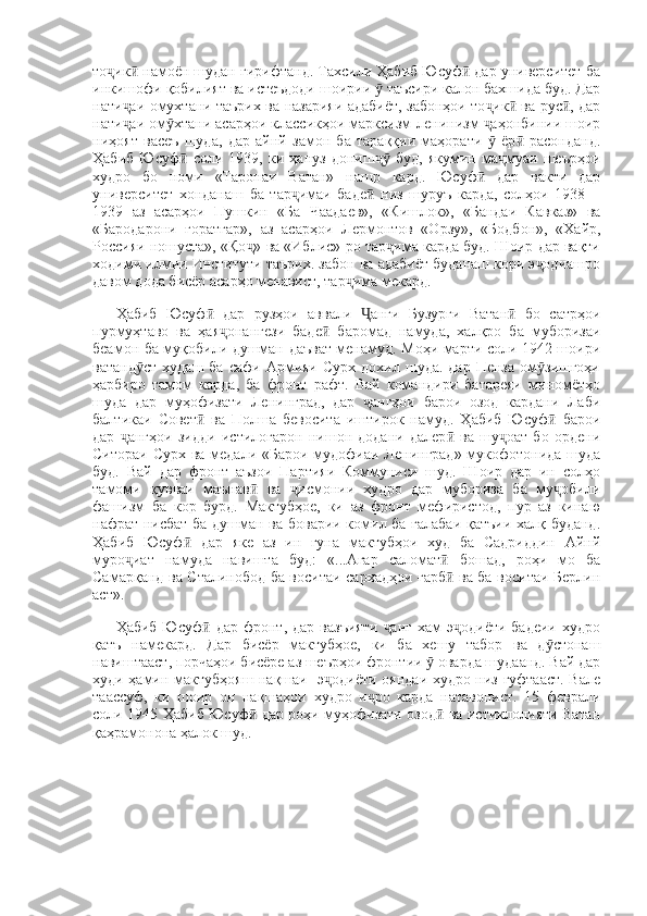 то ик  намоён шудан гирифтанд. Тахсили Ҳабиб Юсуф  дар университет баҷ ӣ ӣ
инкишофи қобилият ва истеъдоди шоирии   таъсири калон бахшида буд. Дар	
ӯ
нати аи омухтани таърих ва назарияи адабиёт, забонҳои то ик  ва рус , дар	
ҷ ҷ ӣ ӣ
нати аи ом хтани асарҳои классикҳои марксизм-ленинизм  аҳонбинии шоир
ҷ ӯ ҷ
ниҳоят   васеъ   шуда,   дар   айнй   замон   ба   тараққии   маҳорати     ёр   расонданд.	
ӯ ӣ
Ҳабиб   Юсуф   соли   1939,   ки   ҳануз   дониш   буд,   якумин   ма муаи   шеърҳои	
ӣ ҷӯ ҷ
худро   бо   номи   «Таронаи   Ватан»   нашр   кард.   Юсуф   дар   вакти   дар	
ӣ
университет   хонданаш   ба   тар имаи   баде   низ   шуруъ   карда,   солҳои   1938—	
ҷ ӣ
1939   аз   асарҳои   Пушкин   «Ба   Чаадаев»,   «Кишлок»,   «Бандаи   Кавказ»   ва
«Бародарони   ғоратгар»,   аз   асарҳои   Лермонтов   «Орзу»,   «Бодбон»,   «Хайр,
Россияи ношуста», «Қо » ва «Иблис»-ро тар има карда буд. Шоир дар вақти	
ҷ ҷ
ходими илмии Институти таърих. забон ва адабиёт буданаш кори э одиашро	
ҷ
давом дода бисёр асарҳо менавист, тар има мекард. 	
ҷ
Ҳабиб   Юсуф   дар   рузҳои   аввали   анги   Бузурги   Ватан   бо   сатрҳои	
ӣ Ҷ ӣ
пурмуҳтаво   ва   ҳая онангези   баде   баромад   намуда,   халқро   ба   муборизаи	
ҷ ӣ
беамон ба муқобили душман даъват менамуд. Моҳи марти соли 1942 шоири
ватанд ст   худаш  ба   сафи  Армияи  Сурх   дохил  шуда.  дар   Пенза  ом зишгоҳи	
ӯ ӯ
ҳарбиро   тамом   карда,   ба   фронт   рафт.   Вай   командири   батареяи   миномётҳо
шуда   дар   муҳофизати   Ленинград,   дар   ангҳои   барои   озод   кардани   Лаби	
ҷ
балтикаи   Совет   ва   Полша   бевосита   иштирок   намуд.   Ҳабиб   Юсуф   барои	
ӣ ӣ
дар   ангҳои   зидди   истилогарон   нишон   додани   далер   ва   шу оат   бо   ордени	
ҷ ӣ ҷ
Ситораи Сурх ва медали «Барои мудофиаи Ленинград» мукофотонида шуда
буд.   Вай   дар   фронт   аъзои   Партияи   Коммуниси   шуд.   Шоир   дар   ин   солҳо
тамоми   қувваи   маънав   ва   исмонии   худро   дар   мубориза   ба   му обили	
ӣ ҷ ҷ
фашизм   ба   кор   бурд.   Мактубҳое,   ки   аз   фронт   мефиристод,   пур   аз   кинаю
нафрат нисбат ба душман ва боварии комил ба ғалабаи қатъии халқ буданд.
Ҳабиб   Юсуф   дар   яке   аз   ин   гуна   мактубҳои   худ   ба   Садриддин   Айнй	
ӣ
муро иат   намуда   навишта   буд:   «...Агар   саломат   бошад,   роҳи   мо   ба	
ҷ ӣ
Самарқанд ва Сталинобод ба воситаи сархадҳои ғарб  ва ба воситаи Берлин	
ӣ
аст». 
Ҳабиб  Юсуф  дар   фронт,  дар   вазъияти   анг  хам   э одиёти   бадеии   худро	
ӣ ҷ ҷ
қатъ   намекард.   Дар   бисёр   мактубҳое,   ки   ба   хешу   табор   ва   д стонаш	
ӯ
навиштааст, порчаҳои бисёре аз шеърҳои фронтии   оварда шудаанд. Вай дар	
ӯ
худи ҳамин мактубҳояш нақшаи   э одиёти ояндаи худро низ гуфтааст. Вале	
ҷ
таассуф,   ки   шоир   он   нақшаҳои   худро   и ро   карда   натавонист.   15   феврали	
ҷ
соли 1945 Ҳабиб Юсуф  дар роҳи муҳофизати озод  ва истиклолияти Ватан	
ӣ ӣ
қаҳрамонона ҳалок шуд. 