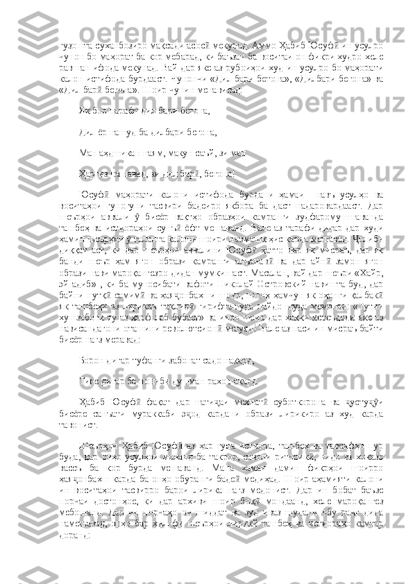 гузошта суханбозиро мақсади асос  мекунад. Аммо Ҳабиб Юсуф  ин усулроӣ ӣ
чунон бо маҳорат ба кор мебарад, ки баъзан ба воситаи он фикри худро хеле
равшан ифода мекунад. Вай дар яке аз рубоиҳои худ ин усулро бо маҳорати
калон истифода бурдааст. Чунончи «Дил бари бетона», «Дилбари бегона» ва
«Дил бар  бегона». Шоир чунин менависад: 	
ӣ
Як бор нарафт дил бари бегона, 
Дил ёр нашуд ба дилбари бегона, 
Ман аҳдшикан наям, макун саъй, зи ман 
Ҳаргиз нашавад, ки дил бар , бегона! 	
ӣ
Юсуф   маҳорати   калони   истифода   бурдани   ҳамаи     навъ   усулҳо   ва	
ӣ
воситаҳои   гуногуни   тасвири   бадеиро   якбора   ба   даст   надаровардааст.   Дар
шеърҳои   аввали     бисёр   вақтҳо   образҳои   камранги   зудфаромушшаванда	
ӯ
ташбеҳ   ва   истиораҳои   сунъ   ёфт   мешаванд.   Вале   аз   тарафи   дигар   дар   худи	
ӣ
ҳамин шеърҳои   таланта калони шоири навмашқ ҳис карда мешавад.  олиби	
ӯ Ҷ
диққат   аст,   ки   дар   шеърҳои   аввалини   Юсуф   ҳатто   дар   як   мисраъ,   дар   як	
ӣ
банди   шеър   ҳам   ягон   образи   камранги   анъанав   ва   дар   айн   замон   ягон	
ӣ ӣ
образи нави мароқангезро дидан мумкин аст. Масалан, вай дар шеъри «Хайр,
эй  адиб»   ,   ки  ба   муносибати   вафоти  Николай   Островский   навишта   буд,   дар
байни нутқ  самим  ва ҳая онбахши шоир, ногоҳ ҳамчун як оҳанги қалбак	
ӣ ӣ ҷ ӣ
як   ташбеҳи   аз   лирикаи   тақлид   гирифташуда   пайдо   шуда   мемонад:   «Тутии	
ӣ
хушзабони ту аз ҳарф лаб бубаст» ва инро шоир дар ҳаққи истеъдоди яке аз
нависандагони оташини револютсион  мегуяд! Вале аз паси ин мисраъ байти	
ӣ
бисёр нағз меравад: 
Борон дигар туфанги забонат садо накард, 
Тире дигар ба нониби душман рахо накард. 
Ҳабиб   Юсуф   фақат   дар   нати аи   мехнат   суботкорона   ва   усту и	
ӣ ҷ ӣ ҷ ҷӯ
бисёре   санъати   мураккаби   э од   кардани   образи   лирикиро   аз   худ   карда	
ҷ
тавонист. 
Шеърҳои   Ҳабиб   Юсуф   аз   ҳар   гуна   истиора,   ташбеҳ   ва   тавсифҳо   пур	
ӣ
буда,   дар   онҳо   усулҳои   монанд   ба   такрор,   саволи   риторик ,   нидо   ва   хоказо	
ӣ
васеъ   ба   кор   бурда   мешаванд.   Мана   хамаи   дамин   фикрҳои   шоирро
ҳая онбахш  карда  ба онҳо обуранги  баде  медиҳад.  Шоир аҳамияти калони	
ҷ ӣ
ин   воситаҳои   тасвирро   барои   лирика   нағз   медонист.   Дар   ин   бобат   баъзе
порчаи   достонҳое,   ки   дар   архиви   шоир   боқ   мондаанд,   хеле   мароқангез	
ӣ
мебошанд.   Дар   ин   порчаҳо   он   шиддат   ва   зуд   иваз   шудани   обу   ранг   дида
намешавад,   онҳо   бар   хилофи   шеърҳои   лирикй   ташбеҳ   ва   истиораҳо   камтар
доранд:  