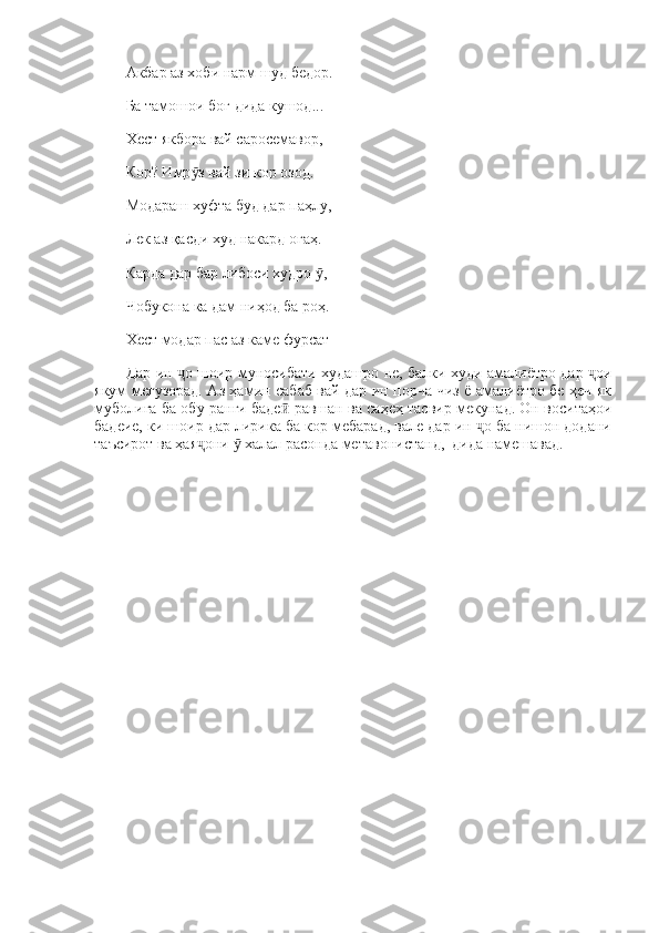 Акбар аз хоби нарм шуд бедор. 
Ба тамошои боғ дида кушод... 
Хест якбора вай саросемавор, 
Кор? Имр з вай зи кор озод. ӯ
Модараш хуфта буд дар паҳлу, 
Лек аз қасди худ накард огаҳ. 
Карда дар бар либоси худро  , 	
ӯ
Чобукона ка дам ниҳод ба роҳ. 
Хест модар пас аз каме фурсат
Дар ин  о шоир муносибати худашро не, балки худи амалиётро дар  ои	
ҷ ҷ
якум мегузорад. Аз ҳамин сабаб вай дар ин порча чиз ё амалиётро бе ҳеч як
муболиға ба обу ранги баде  равшан ва саҳеҳ тасвир мекунад. Он воситаҳои	
ӣ
бадеие, ки шоир дар лирика ба кор мебарад, вале дар ин  о ба нишон додани	
ҷ
таъсирот ва ҳая они   халал расонда метавонистанд,  дида намешавад.	
ҷ ӯ 